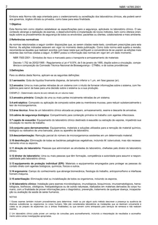 NBR 14785:20012
Embora esta Norma não seja orientada para o credenciamento ou acreditação dos laboratórios clínicos, ela poderá servir
aos governos, órgãos oficiais ou privados, como base para essa finalidade.
1 Objetivo
Esta Norma tem como objetivo estabelecer as especificações para a segurança, aplicáveis no laboratório clínico. O seu
conteúdo abrange a realização de exames, o desenvolvimento e implantação de novos métodos, bem como oferece orien-
tação sobre os procedimentos de segurança de todos os envolvidos: pacientes ou clientes, colaboradores e meio ambiente.
2 Referências normativas
As normas relacionadas a seguir contêm disposições que, ao serem citadas neste texto, constituem prescrições para esta
Norma. As edições indicadas estavam em vigor no momento desta publicação. Como toda norma está sujeita a revisão,
recomenda-se àqueles que realizam acordos com base nesta que verifiquem a conveniência de se usarem as edições mais
recentes das normas citadas a seguir. A ABNT possui a informação das normas em vigor em um dado momento.
NBR 7500:2001 - Símbolos de risco e manuseio para o transporte e armazenamento de materiais
Decreto 1.752 de 20/02/1995 - Regulamenta a Lei nº 8.974, de 5 de janeiro de 1995, dispõe sobre a vinculação, compe-
tência e composição da Comissão Técnica Nacional de Biossegurança - CTNBio, e dá outras providências
3 Definições
Para os efeitos desta Norma, aplicam-se as seguintes definições:
3.1 aerossóis: Gota de líquidos finamente dispersa, de tamanho inferior a 1 µm, em fase gasosa (ar).
3.2 amostra: Uma ou mais partes retiradas de um sistema com o intuito de fornecer informações sobre o sistema, com fre-
qüência para servir de base para uma decisão sobre o sistema ou a sua produção.
EXEMPLO - Determinado volume de soro retirado de um volume maior.
3.3 amostra primária: Coleção de uma ou mais partes inicialmente retiradas de um sistema.
3.4 anti-séptico: Composto ou aplicação de composto sobre pele ou membrana mucosa, para reduzir substancialmente o
teor de microorganismos.
3.5 área técnica: Área de um laboratório clínico alocada ao preparo, armazenamento, exame e descarte de amostras.
3.6 cabine de segurança biológica: Compartimento para contenção primária no trabalho com agentes infecciosos.
3.7 capela de exaustão: Equipamento do laboratório clínico destinado à exaustão ou extração de vapores, impedindo sua
circulação no recinto de trabalho.
3.8 conjunto para derramamentos: Equipamentos, materiais e soluções utilizados para a remoção de material químico,
biológico ou radioativo de uma bancada, pisos ou aparelho de laboratório.
3.9 descontaminação: Remoção parcial do número de microorganismos existentes em um determinado material.
3.10 desinfecção: Eliminação de todas as bactérias patogênicas vegetativas, incluindo M. tuberculosis, mas não necessa-
riamente vírus ou esporos.
3.11 direção do laboratório: Pessoas que administram as atividades do laboratório, chefiadas pelo diretor do laboratório
clínico.
3.12 diretor do laboratório: Uma ou mais pessoas que têm formação, competência e autoridade para assumir a respon-
sabilidade pelo laboratório clínico.
3.13 equipamento de proteção individual (EPI): Materiais e equipamentos empregados para proteger as pessoas do
contato direto com agentes biológicos, químicos, físicos e outros.
3.14 ergonomia: Campo do conhecimento que abrange biomecânica, fisiologia do trabalho, antropomorfismo e interfaces
homem-máquina.
3.15 esterilização: Eliminação total ou inviabilização de todos os organismos, incluindo os esporos.
3.16 laboratório clínico: Instalação para exames microbiológicos, imunológicos, bioquímicos, imunoematológicos, hema-
tológicos, biofísicos, citológicos, histopatológicos ou de outras naturezas, realizados em materiais derivados do corpo hu-
mano, com a finalidade de prover informações para o diagnóstico, prevenção, tratamento de qualquer doença, incapacita-
ção ou avaliação da saúde de seres humanos.
NOTAS
1 Esses exames também incluem procedimentos para determinar, medir ou por algum outro método descrever a presença ou ausência de
diversas substâncias ou organismos no corpo humano. Não são considerados laboratórios as instalações que se destinam unicamente à
coleta ou ao preparo de espécimes (ou a ambas finalidades) ou que servem como entreposto para serviços de remessa e não realizam
exames.
2 Um laboratório clínico pode prover um serviço de consultas para aconselhamento, incluindo a interpretação de resultados e aconselha-
mento sobre outras investigações apropriadas.
Cópia não autorizada
 