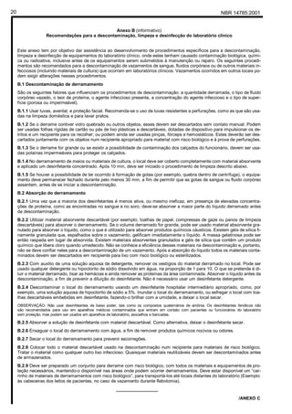 NBR 14785:200120
Anexo B (informativo)
Recomendações para a descontaminação, limpeza e desinfecção do laboratório clínico
Este anexo tem por objetivo dar assistência ao desenvolvimento de procedimentos específicos para a descontaminação,
limpeza e desinfecção de equipamentos do laboratório clínico, onde estes tenham causado contaminação biológica, quími-
ca ou radioativa, inclusive antes de os equipamentos serem submetidos à manutenção ou reparo. Os seguintes procedi-
mentos são recomendados para a descontaminação de vazamentos de sangue, fluidos corpóreos ou de outros materiais in-
fecciosos (incluindo materiais de cultura) que ocorram em laboratórios clínicos. Vazamentos ocorridos em outros locais po-
dem exigir alterações nesses procedimentos.
B.1 Descontaminação de derramamento
São os seguintes fatores que influenciam os procedimentos de descontaminação: a quantidade derramada, o tipo de fluido
corpóreo vazado, o teor de proteína, o agente infeccioso presente, a concentração do agente infeccioso e o tipo de super-
fície (porosa ou impermeável).
B.1.1 Usar luvas, avental, e proteção facial. Recomenda-se o uso de luvas resistentes a perfurações, como as que são usa-
das na limpeza doméstica e para lavar pratos.
B.1.2 Se o derrame contiver vidro quebrado ou outros objetos, esses devem ser descartados sem contato manual. Podem
ser usadas folhas rígidas de cartão ou pás de lixo plásticas e descartáveis, dotadas de dispositivo para impulsionar os de-
tritos e um recipiente para os recolher; ou podem ainda ser usadas pinças, fórceps e hemostáticos. Estes deverão ser des-
cartados juntamente com os objetos num recipiente apropriado para material com risco biológico e à prova de perfurações.
B.1.3 Se o derrame for grande ou se existir a possibilidade de contaminação dos calçados do funcionário, devem ser usa-
das polainas impermeáveis para proteger os calçados.
B.1.4 No derramamento de meios ou materiais de cultura, o local deve ser coberto completamente com material absorvente
e aplicado um desinfetante concentrado. Após 10 min, deve ser iniciado o procedimento de limpeza descrito abaixo.
B.1.5 Se houver a possibilidade de ter ocorrido à formação de gotas (por exemplo, quebra dentro de centrífuga), o equipa-
mento deve permanecer fechado durante pelo menos 30 min, a fim de permitir que as gotas de sangue ou fluido corpóreo
assentem, antes de se iniciar a descontaminação.
B.2 Absorção do derramamento
B.2.1 Uma vez que a maioria dos desinfetantes é menos ativa, ou mesmo ineficaz, em presença de elevadas concentra-
ções de proteína, como as encontradas no sangue e no soro, deve-se absorver a maior parte do líquido derramado antes
da descontaminação.
B.2.2 Utilizar material absorvente descartável (por exemplo, toalhas de papel, compressas de gaze ou panos de limpeza
descartáveis) para absorver o derramamento. Se o volume derramado for grande, pode ser usado material absorvente gra-
nulado para absorver o líquido, como o que é utilizado para absorver produtos químicos cáusticos. Existem géis de sílica fi-
namente granulada que, espalhados sobre o vazamento, gelificam imediatamente o líquido. A massa gelatinosa pode ser
então raspada em lugar de absorvida. Existem materiais absorventes granulados e géis de sílica que contêm um produto
químico que libera cloro quando umedecido. Não se conhece a eficiência desses materiais na descontaminação e, portanto,
não se deve confiar neles para a descontaminação de um vazamento. Após a absorção do líquido todos os materiais conta-
minados devem ser descartados em recipiente para lixo com risco biológico ou esterilizados.
B.2.3 Com auxílio de uma solução aquosa de detergente, remover os vestígios do material derramado no local. Pode ser
usado qualquer detergente ou hipoclorito de sódio dissolvido em água, na proporção de 1 para 10. O que se pretende é di-
luir o material derramado, lisar as hemácias e ainda remover as proteínas da área contaminada. Absorver o líquido antes da
descontaminação, a fim de prevenir a diluição do desinfetante. Não é necessário usar um desinfetante detergente.
B.2.4 Descontaminar o local do derramamento usando um desinfetante hospitalar intermediário apropriado, como, por
exemplo, uma solução aquosa de hipoclorito de sódio a 5%. Inundar o local do derramamento, ou esfregar o local com toa-
lhas descartáveis embebidas em desinfetante, fazendo-o brilhar com a umidade, e deixar o local secar.
OBSERVAÇÃO: Não usar desinfetantes de baixo poder, tais como os compostos quaternários de amônia. Os desinfetantes fenólicos não
são recomendados para uso em aparelhos médicos contaminados que entram em contato com pacientes ou funcionários do laboratório
sem proteção, mas podem ser usados em aparelhos de laboratório, assoalhos e bancadas.
B.2.5 Absorver a solução de desinfetante com material descartável. Como alternativa, deixar o desinfetante secar.
B.2.6 Enxaguar o local do derramamento com água, a fim de remover produtos químicos nocivos ou odores.
B.2.7 Secar o local do derramamento para prevenir escorregões.
B.2.8 Colocar todo o material descartável usado na descontaminação num recipiente para materiais de risco biológico.
Tratar o material como qualquer outro lixo infeccioso. Quaisquer materiais reutilizáveis devem ser descontaminados antes
de armazenados.
B.2.9 Deve ser preparado um conjunto para derrame com risco biológico, com todos os materiais e equipamentos de pro-
teção necessários, mantendo-o disponível nas áreas onde podem ocorrer derramamentos. Deve estar disponível um “car-
rinho de materiais de derramamentos com risco biológico”, para transportá-los até locais distantes do laboratório (Exemplo:
às cabeceiras dos leitos de pacientes, no caso de vazamento durante flebotomia).
_________________
/ANEXO C
Cópia não autorizada
 