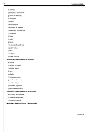 NBR 14785:200122
e) cabelos;
f) compressa descartável;
g) copos de plásticos;
h) cotonetes;
i) drenos;
j) esparadrapos;
l) espátulas de madeira;
m) espéculos descartáveis;
n) excreções;
o) fezes;
p) gaze;
q) luvas;
r) máscaras descartáveis;
s) papel-toalha;
t) pêlos;
u) sangue;
v) tubos plásticos.
C.2 Grupo B - Resíduo especial - Químico
a) ácidos;
b) resíduo explosivo;
c) resíduo reativo;
d) sais;
e) álcalis;
f) resíduo corrosivo;
g) resíduo inflamável;
h) resíduo tóxico;
i) solventes orgânicos;
j) resíduo farmacêutico.
C.3 Grupo C - Resíduo especial - Radioativo
a) cápsulas radionizantes;
b) material contaminado;
c) material radioativo.
C.4 Classe D: Resíduo comum - Não aplicável
_________________
/ANEXO D
Cópia não autorizada
 