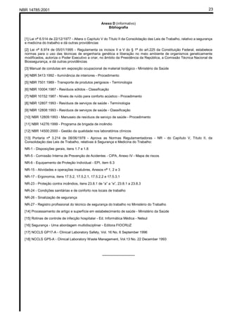 NBR 14785:2001 23
Anexo D (informativo)
Bibliografia
[1] Lei nº 6.514 de 22/12/1977 - Altera o Capítulo V do Título II da Consolidação das Leis de Trabalho, relativo a segurança
e medicina do trabalho e dá outras providências
[2] Lei nº 8.974 de 05/01/1995 - Regulamenta os incisos II e V do § 1º do art.225 da Constituição Federal, estabelece
normas para o uso das técnicas de engenharia genética e liberação no meio ambiente de organismos geneticamente
modificados, autoriza o Poder Executivo a criar, no âmbito da Presidência da República, a Comissão Técnica Nacional de
Biossegurança, e dá outras providências
[3] Manual de condutas em exposição ocupacional de material biológico - Ministério da Saúde
[4] NBR 5413:1992 - Iluminância de interiores - Procedimento
[5] NBR 7501:1989 - Transporte de produtos perigosos - Terminologia
[6] NBR 10004:1987 - Resíduos sólidos - Classificação
[7] NBR 10152:1987 - Níveis de ruído para conforto acústico - Procedimento
[8] NBR 12807:1993 - Resíduos de serviços de saúde - Terminologia
[9] NBR 12808:1993 - Resíduos de serviços de saúde - Classificação
[10] NBR 12809:1993 - Manuseio de resíduos de serviço de saúde - Procedimento
[11] NBR 14276:1999 - Programa de brigada de incêndio
[12] NBR 14500:2000 - Gestão da qualidade nos laboratórios clínicos
[13] Portaria nº 3.214 de 08/06/1978 - Aprova as Normas Regulamentadoras - NR - do Capítulo V, Título II, da
Consolidação das Leis de Trabalho, relativas à Segurança e Medicina do Trabalho:
NR-1 - Disposições gerais, itens 1.7 e 1.8
NR-5 - Comissão Interna de Prevenção de Acidentes - CIPA, Anexo IV - Mapa de riscos
NR-6 - Equipamento de Proteção Individual - EPI, item 6.3
NR-15 - Atividades e operações insalubres, Anexos nº 1, 2 e 3
NR-17 - Ergonomia, itens 17.5.2, 17.5.2.1, 17.5.2.2 e 17.5.3.1
NR-23 - Proteção contra incêndios, itens 23.8.1 de “a” a “e”, 23.8.1 a 23.8.3
NR-24 - Condições sanitárias e de conforto nos locais de trabalho
NR-26 - Sinalização de segurança
NR-27 - Registro profissional do técnico de segurança do trabalho no Ministério do Trabalho
[14] Processamento de artigo e superfície em estabelecimento de saúde - Ministério da Saúde
[15] Rotinas de controle de infecção hospitalar - Ed. Informática Médica - Netsul
[16] Segurança - Uma abordagem multidisciplinar - Editora FIOCRUZ
[17] NCCLS GP17-A - Clinical Laboratory Safety, Vol. 16 No. 6 September 1996
[18] NCCLS GP5-A - Clinical Laboratory Waste Management, Vol.13 No. 22 December 1993
_________________
Cópia não autorizada
 