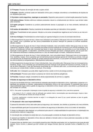 NBR 14785:2001 3
3.17 limpeza: Processo de remoção de toda a sujeira visível.
3.18 pipeta: Aparelho universal usado em laboratório clínico para a medição volumétrica e a transferência de líquidos de
um recipiente para outro.
3.19 protetor contra esguichos, respingos ou aerossóis: Dispositivo para prevenir a contaminação pessoal por líquidos.
3.20 radionuclídeos: Núcleos atômicos instáveis produzidos natural ou sinteticamente por átomos e que emitem radia-
ções ionizantes.
3.21 rejeito perigoso: Substância ou produto potencialmente danoso à população ou ao meio ambiente, destinado ao
descarte.
3.22 resíduo de laboratório: Resíduo resultante de atividades exercidas por laboratório clínico gerador.
3.23 risco: Possibilidade de dano pessoal, infecção ou de outras conseqüências negativas ao ser humano ou ao meio am-
biente.
3.24 risco biológico: Possibilidade de contaminação por agentes biológicos oriundos da atividade laboratorial.
(1) Microorganismos do grupo de risco 1 (baixo risco individual e comunitário): Este grupo inclui os microorganismos, bacté-
rias, fungos, vírus e parasitas que têm pouca probabilidade de produzir doenças em pessoas ou animais saudáveis.
(Bacillus subtilis).
(2) Microorganismos do grupo de risco 2 (risco individual moderado, risco comunitário médio): Este grupo inclui os micro-
organismos, bactérias, fungos, vírus e parasitas que podem provocar doenças em humanos ou em animais saudáveis, mas
que em circunstâncias normais não é provável que levem a riscos mais graves aos envolvidos ou ao meio ambiente. A
exposição a esses agentes, no laboratório, raramente provoca infecções que levam a doenças graves, para as quais exis-
tem tratamentos eficientes e medidas preventivas e o risco de disseminação é limitado. (Shistosoma mansoni).
(3) Microorganismos do grupo de risco 3 (risco individual alto, risco comunitário baixo): Este grupo inclui os microorganis-
mos, bactérias, fungos, vírus e parasitas que normalmente provocam doenças graves em humanos ou animais, mas que
normalmente não se disseminam através do contato eventual entre indivíduos, ou que podem ser tratados através de agen-
tes antimicrobianos ou antiparasitários. (Micobacterium tuberculosis).
(4) Microorganismos do grupo de risco 4 (risco individual alto, risco comunitário alto): Este grupo inclui os microorganismos,
bactérias, fungos, vírus e parasitas que normalmente provocam doenças muito graves em humanos e animais, muitas ve-
zes de difícil tratamento, e que são facilmente transmitidas de um indivíduo para outro, ou de animais para humano, ou
vice-versa, por contato direto, indireto ou eventual. (Vírus ebola).
3.25 ruído: Som indesejado que pode afetar negativamente a saúde na forma de energia acústica.
3.26 sanitização: Processo para reduzir a presença da maioria das bactérias patogênicas.
3.27 tecidos: Qualquer coleção consistente de células especializadas de animais ou vegetais.
4 Gestão da segurança no laboratório clínico
Conjunto de atividades técnicas e administrativas adotadas pela direção do laboratório clínico, destinadas a preservar a in-
tegridade dos pacientes ou clientes, colaboradores do laboratório clínico e do meio ambiente. É importante frisar que as
responsabilidades legais sobre a gestão de segurança no laboratório clínico recaem sobre o seu diretor ou profissional por
ele nomeado em contrato.
NOTA - Para auxiliar na preparação e implantação do plano de gestão da segurança no laboratório clínico, esta Norma apresenta:
1) os anexos A, B e C, contendo a lista de verificação para auditoria interna, recomendações para descontaminação, limpeza e desin-
fecção e a classificação dos resíduos dos serviços de saúde;
2) normas, regulamentos e decretos descritos na seção 2 e na bibliografia (ver anexo D) que, quando aplicáveis ao plano de gestão,
devem ser consultados.
4.1 Do pessoal e das suas responsabilidades
O pessoal do laboratório clínico deve zelar pela sua segurança, dos visitantes, dos clientes ou pacientes e do meio ambiente.
A responsabilidade geral pelo funcionamento do sistema de segurança do laboratório clínico é do diretor do laboratório.
O diretor do laboratório deve designar um profissional para assumir a responsabilidade de supervisionar a implantação dos
procedimentos relativos à segurança.
A manutenção das condições de saúde deve ser uma preocupação constante da direção do laboratório clínico.
O pessoal que trabalha no laboratório clínico deve ser alertado e treinado sobre os riscos potenciais associados ao traba-
lho, dentro de qualquer área.
O pessoal deve ser alertado para a imunização preventiva para infecções associadas com os organismos aos quais ele está
exposto. Como mínimo, o pessoal que tem contato com sangue humano deve ser vacinado contra a hepatite B e o té-
tano.
Cópia não autorizada
 