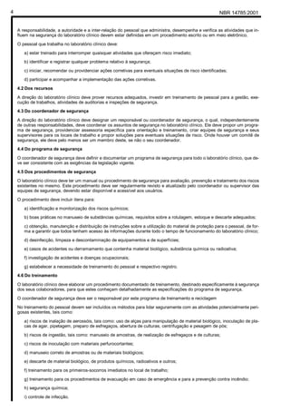 NBR 14785:20014
A responsabilidade, a autoridade e a inter-relação do pessoal que administra, desempenha e verifica as atividades que in-
fluem na segurança do laboratório clínico devem estar definidas em um procedimento escrito ou em meio eletrônico.
O pessoal que trabalha no laboratório clínico deve:
a) estar treinado para interromper quaisquer atividades que ofereçam risco imediato;
b) identificar e registrar qualquer problema relativo à segurança;
c) iniciar, recomendar ou providenciar ações corretivas para eventuais situações de risco identificadas;
d) participar e acompanhar a implementação das ações corretivas.
4.2 Dos recursos
A direção do laboratório clínico deve prover recursos adequados, investir em treinamento de pessoal para a gestão, exe-
cução de trabalhos, atividades de auditorias e inspeções de segurança.
4.3 Do coordenador de segurança
A direção do laboratório clínico deve designar um responsável ou coordenador de segurança, o qual, independentemente
de outras responsabilidades, deve coordenar os assuntos de segurança no laboratório clínico. Ele deve propor um progra-
ma de segurança, providenciar assessoria específica para orientação e treinamento, criar equipes de segurança e seus
supervisores para os locais de trabalho e propor soluções para eventuais situações de risco. Onde houver um comitê de
segurança, ele deve pelo menos ser um membro deste, se não o seu coordenador.
4.4 Do programa de segurança
O coordenador de segurança deve definir e documentar um programa de segurança para todo o laboratório clínico, que de-
ve ser consistente com as exigências da legislação vigente.
4.5 Dos procedimentos de segurança
O laboratório clínico deve ter um manual ou procedimento de segurança para avaliação, prevenção e tratamento dos riscos
existentes no mesmo. Este procedimento deve ser regularmente revisto e atualizado pelo coordenador ou supervisor das
equipes de segurança, devendo estar disponível e acessível aos usuários.
O procedimento deve incluir itens para:
a) identificação e monitorização dos riscos químicos;
b) boas práticas no manuseio de substâncias químicas, requisitos sobre a rotulagem, estoque e descarte adequados;
c) obtenção, manutenção e distribuição de instruções sobre a utilização do material de proteção para o pessoal, de for-
ma a garantir que todos tenham acesso às informações durante todo o tempo de funcionamento do laboratório clínico;
d) desinfecção, limpeza e descontaminação de equipamentos e de superfícies;
e) casos de acidentes ou derramamento que contenha material biológico, substância química ou radioativa;
f) investigação de acidentes e doenças ocupacionais;
g) estabelecer a necessidade de treinamento do pessoal e respectivo registro.
4.6 Do treinamento
O laboratório clínico deve elaborar um procedimento documentado de treinamento, destinado especificamente à segurança
dos seus colaboradores, para que estes conheçam detalhadamente as especificações do programa de segurança.
O coordenador de segurança deve ser o responsável por este programa de treinamento e reciclagem
No treinamento do pessoal devem ser incluídos os métodos para lidar seguramente com as atividades potencialmente peri-
gosas existentes, tais como:
a) riscos de inalação de aerossóis, tais como: uso de alças para manipulação de material biológico, inoculação de pla-
cas de agar, pipetagem, preparo de esfregaços, abertura de culturas, centrifugação e pesagem de pós;
b) riscos de ingestão, tais como: manuseio de amostras, de realização de esfregaços e de culturas;
c) riscos de inoculação com materiais perfurocortantes;
d) manuseio correto de amostras ou de materiais biológicos;
e) descarte de material biológico, de produtos químicos, radioativos e outros;
f) treinamento para os primeiros-socorros imediatos no local de trabalho;
g) treinamento para os procedimentos de evacuação em caso de emergência e para a prevenção contra incêndio;
h) segurança química;
i) controle de infecção.
Cópia não autorizada
 