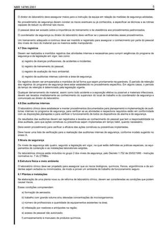 NBR 14785:2001 5
O diretor do laboratório deve assegurar meios para a instrução da equipe em relação às medidas de segurança adotadas.
No procedimento de segurança devem constar os riscos eventuais ou já conhecidos, e especificar as técnicas e as rotinas
capazes de reduzir ou eliminar tais riscos.
O pessoal deve ser avisado sobre a importância do treinamento e da obediência aos procedimentos padronizados.
O coordenador da segurança ou diretor do laboratório deve verificar se o pessoal entendeu esses procedimentos.
Um treinamento adequado e contínuo deve ser mantido e registrado para assegurar o conhecimento por parte do pessoal
dos níveis de risco do material que os mesmos estão manipulando.
4.7 Dos registros
Devem ser realizados e mantidos registros das atividades internas e necessárias para cumprir exigências do programa de
segurança e da legislação em vigor, tais como:
a) registro de doenças profissionais, de acidentes e incidentes;
b) registro de treinamento do pessoal;
c) registro de avaliação de risco ambiental;
d) registro de auditorias internas cobrindo a área de segurança.
Os registros devem ser armazenados e mantidos de tal forma que sejam prontamente recuperáveis. O período de retenção
dos registros do programa de segurança deve estar estabelecido no procedimento específico. Em alguns casos, o período
de tempo de retenção é determinado pela legislação vigente.
Qualquer derramamento de material, assim como todo acidente e a exposição efetiva ou possível a materiais infecciosos,
devem ser levados imediatamente ao conhecimento do supervisor do local de trabalho e do coordenador de segurança e
comunicado ao diretor do laboratório.
4.8 Das auditorias internas
O laboratório clínico deve estabelecer e manter procedimentos documentados para planejamento e implementação de audi-
torias internas no programa de segurança, para verificar se as atividades e respectivos requisitos estão em conformidade
com as disposições planejadas e para verificar o funcionamento de todos os dispositivos de alarme e de segurança.
Os resultados das auditorias devem ser registrados e levados ao conhecimento do pessoal que tem a responsabilidade na
área auditada, para que ações corretivas ou preventivas sejam implantadas em tempo hábil, quando necessário.
Deve existir procedimento para verificar a eficácia das ações corretivas ou preventivas implantadas.
Deve haver uma lista de verificação para a realização das auditorias internas de segurança, conforme modelo sugerido no
anexo A.
5 Níveis de segurança
Os níveis de segurança são quatro, segundo a legislação em vigor, na qual estão definidas as práticas especiais, os equi-
pamentos de contenção e as instalações laboratoriais exigidas.
Os laboratórios clínicos estão incluídos no grupo 2 dos níveis de segurança, pelo Decreto 1.752 de 20/02/1995 - Instrução
normativa no. 7 do CTNBio.
6 Estrutura física e meio ambiente
O laboratório clínico deve ser projetado para assegurar que os riscos biológicos, químicos, físicos, ergonômicos e de aci-
dentes sejam evitados ou minimizados, de modo a prover um ambiente de trabalho de funcionamento seguro.
6.1 Plantas e instalações
Na elaboração de uma planta nova ou de reforma de laboratório clínico, devem ser consideradas as condições que podem
causar riscos.
Essas condições compreendem:
a) formação de aerossóis;
b) trabalho com grande volume e/ou elevadas concentrações de microorganismos;
c) número de profissionais e quantidade de equipamentos existentes na área;
d) infestação por roedores e artrópodes na região;
e) acesso de pessoal não autorizado;
f) armazenamento e manuseio de produtos químicos.
Cópia não autorizada
 