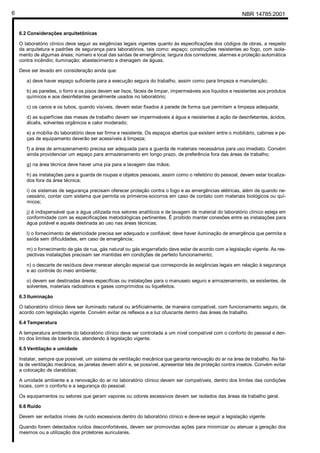 NBR 14785:20016
6.2 Considerações arquitetônicas
O laboratório clínico deve seguir as exigências legais vigentes quanto às especificações dos códigos de obras, a respeito
da arquitetura e padrões de segurança para laboratórios, tais como: espaço; construções resistentes ao fogo, com isola-
mento de algumas áreas; número e local das saídas de emergência; largura dos corredores; alarmes e proteção automática
contra incêndio; iluminação; abastecimento e drenagem de águas.
Deve ser levado em consideração ainda que:
a) deve haver espaço suficiente para a execução segura do trabalho, assim como para limpeza e manutenção;
b) as paredes, o forro e os pisos devem ser lisos, fáceis de limpar, impermeáveis aos líquidos e resistentes aos produtos
químicos e aos desinfetantes geralmente usados no laboratório;
c) os canos e os tubos, quando visíveis, devem estar fixados à parede de forma que permitam a limpeza adequada;
d) as superfícies das mesas de trabalho devem ser impermeáveis à água e resistentes à ação de desinfetantes, ácidos,
álcalis, solventes orgânicos e calor moderado;
e) a mobília do laboratório deve ser firme e resistente. Os espaços abertos que existem entre o mobiliário, cabines e pe-
ças de equipamento deverão ser acessíveis à limpeza;
f) a área de armazenamento precisa ser adequada para a guarda de materiais necessários para uso imediato. Convém
ainda providenciar um espaço para armazenamento em longo prazo, de preferência fora das áreas de trabalho;
g) na área técnica deve haver uma pia para a lavagem das mãos;
h) as instalações para a guarda de roupas e objetos pessoais, assim como o refeitório do pessoal, devem estar localiza-
dos fora da área técnica;
i) os sistemas de segurança precisam oferecer proteção contra o fogo e as emergências elétricas, além de quando ne-
cessário, contar com sistema que permita os primeiros-socorros em caso de contato com materiais biológicos ou quí-
micos;
j) é indispensável que a água utilizada nos setores analíticos e de lavagem de material do laboratório clínico esteja em
conformidade com as especificações metodológicas pertinentes. É proibido manter conexões entre as instalações para
água potável e aquela destinada ao uso nas áreas técnicas;
l) o fornecimento de eletricidade precisa ser adequado e confiável; deve haver iluminação de emergência que permita a
saída sem dificuldades, em caso de emergência;
m) o fornecimento de gás de rua, gás natural ou gás engarrafado deve estar de acordo com a legislação vigente. As res-
pectivas instalações precisam ser mantidas em condições de perfeito funcionamento;
n) o descarte de resíduos deve merecer atenção especial que corresponda às exigências legais em relação à segurança
e ao controle do meio ambiente;
o) devem ser destinadas áreas específicas ou instalações para o manuseio seguro e armazenamento, se existentes, de
solventes, materiais radioativos e gases comprimidos ou liquefeitos.
6.3 Iluminação
O laboratório clínico deve ser iluminado natural ou artificialmente, de maneira compatível, com funcionamento seguro, de
acordo com legislação vigente. Convém evitar os reflexos e a luz ofuscante dentro das áreas de trabalho.
6.4 Temperatura
A temperatura ambiente do laboratório clínico deve ser controlada a um nível compatível com o conforto do pessoal e den-
tro dos limites de tolerância, atendendo à legislação vigente.
6.5 Ventilação e umidade
Instalar, sempre que possível, um sistema de ventilação mecânica que garanta renovação do ar na área de trabalho. Na fal-
ta de ventilação mecânica, as janelas devem abrir e, se possível, apresentar tela de proteção contra insetos. Convém evitar
a colocação de clarabóias;
A umidade ambiente e a renovação do ar no laboratório clínico devem ser compatíveis, dentro dos limites das condições
locais, com o conforto e a segurança do pessoal.
Os equipamentos ou setores que geram vapores ou odores excessivos devem ser isolados das áreas de trabalho geral.
6.6 Ruído
Devem ser evitados níveis de ruído excessivos dentro do laboratório clínico e deve-se seguir a legislação vigente.
Quando forem detectados ruídos desconfortáveis, devem ser promovidas ações para minimizar ou atenuar a geração dos
mesmos ou a utilização dos protetores auriculares.
Cópia não autorizada
 