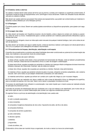 NBR 14785:20018
9.1.4 Cabelos, barba e adornos
Os cabelos e barbas devem estar presos de forma que se previna o contato com materiais ou superfícies contaminados. É
importante mantê-los longe de equipamentos como centrífugas e bicos de Bunsen. Podem ser utilizadas toucas descartá-
veis para os cabelos e barbas.
Não devem ser usados adornos que possam ficar presos aos equipamentos, que podem ser contaminados por materiais in-
fectantes e talvez afetados por uma interação química.
9.1.5 Pipetagem
É proibido pipetar com a boca. Devem ser usadas pipetas automáticas ou dispositivos apropriados, para pipetar com segu-
rança.
9.1.6 Lavagem das mãos
As mãos devem ser lavadas com freqüência durante o dia de trabalho, antes e depois do contato com clientes ou pacien-
tes, antes de comer ou fumar, imediatamente após o contato acidental com materiais potencialmente infectantes e após a
retirada das luvas.
O pessoal deve ser obrigado a lavar as mãos após cada manuseio de qualquer material biológico, bem como antes de saí-
rem do laboratório.
As mãos devem ser lavadas com água e sabão líquido, e deve-se secá-las e realizar a anti-sepsia com álcool glicerinado a
70% (v/v) ou qualquer outro detergente anti-séptico recomendado.
9.1.7 Procedimentos de limpeza, desinfecção, esterilização e anti-sepsia
A escolha dos procedimentos e produtos para estas finalidades deve estar condicionada ao potencial de contaminação das
áreas, dos materiais e dos possíveis riscos de contaminação.
Estas áreas e materiais são assim definidos:
a) áreas críticas: aquelas onde existe o risco aumentado de transmissão de infecção, onde se realizam procedimentos
de risco. Exemplo: áreas técnicas do laboratório clínico ou setor de lavagem e esterilização;
b) áreas semicríticas: aquelas ocupadas por pacientes ou clientes com doenças infecto-contagiosas de baixa transmissi-
bilidade e doenças não infecciosas. Exemplo: sala de coleta de material;
c) áreas não críticas: aquelas não ocupadas por pacientes ou clientes. Exemplo: área administrativa;
d) materiais críticos: aqueles que penetram através da pele e mucosas, atingindo os tecidos subepiteliais, até o sistema
vascular, bem como todos os que estejam diretamente conectados com este sistema;
e) materiais semicríticos: aqueles que entram em contato com a pele não íntegra ou com mucosas íntegras.
9.1.7.1A limpeza deve ser realizada com água e sabão em toda a área do laboratório clínico ou detergente de superfície,
para a remoção de sujeiras e do mau odor, assim como reduzir a população microbiana do local.
O processo de esterilização mais utilizado é a autoclavação, mas nada impede que o mesmo possa ser realizado através
da aplicação de produtos químicos.
A escolha do processo de esterilização deve ser condizente com o tipo de material a ser esterilizado, pois muitos não po-
dem sofrer ação de calor ou sofrem deterioração pelo contato com algumas substâncias químicas.
Os agentes físicos e químicos de esterilização e de desinfecção mais usados são:
a) calor;
b) calor e pressão associados;
c) raios ionizantes;
d) compostos inorgânicos liberadores de cloro ativo: hipoclorito de sódio, de lítio e de cálcio;
e) compostos fenólicos;
f) compostos de amônio quaternário;
g) iodo e derivados;
h) álcoois e glicóis;
i) aldeídos;
j) biguanidas;
l) óxido de etileno, etc.
O laboratório clínico deve ser mantido limpo e organizado, de modo a reduzir os riscos de contaminação.
Cópia não autorizada
 
