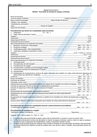 NBR 14787:2001 9
Anexo A (informativo)
Modelo - Permissão de entrada em espaço confinado
Nome da empresa:___________________________________________________________________________________
Local do espaço confinado:____________________________________________ Espaço confinado n:________________
Data e horário da emissão: ___________________________ Data e horário do término:____________________________
Trabalho a ser realizado:_______________________________________________________________________________
Trabalhadores autorizados:_____________________________________________________________________________
Vigia:________________________________ Equipe de resgate:_______________________________________________
Supervisor de entrada: ________________________________________________________________________________
Procedimentos que devem ser completados antes da entrada
1. Isolamento S ( ) N ( )
2. Teste inicial da atmosfera: horário_________
Oxigênio _______________________________________________________________________________________% O2
Inflamáveis _____________________________________________________________________________________%LIE
Gases/vapores tóxicos ____________________________________________________________________________ ppm
Poeiras/fumos/névoa tóxicos______________________________________________________________________ mg/m
3
Nome legível/assinatura do supervisor dos testes:___________________________________________________________
3. Bloqueios, travamento e etiquetagem ________________________________________________ N/A ( ) S ( ) N ( )
4. Purga e/ou lavagem ______________________________________________________________ N/A ( ) S ( ) N ( )
5. Ventilação/exaustão - tipo e equipamento _____________________________________________N/A ( ) S ( ) N ( )
6. Teste após ventilação e isolamento: horário___________
Oxigênio ______________________________________________________________________% O2 > 19,5% ou > 23,0 %
Inflamáveis _______________________________________________________________________________ %LIE < 10%
Gases/vapores tóxicos ____________________________________________________________________________ ppm
Poeiras/fumos/névoa tóxicos______________________________________________________________________ mg/m
3
Nome legível/assinatura do supervisor dos testes:___________________________________________________________
7. Iluminação geral _________________________________________________________________ N/A ( ) S ( ) N ( )
8. Procedimentos de comunicação:____________________________________________________ N/A ( ) S ( ) N ( )
9. Procedimentos de resgate: ________________________________________________________ N/A ( ) S ( ) N ( )
10. Procedimentos e proteção de movimentação vertical: ____________________________________ N/A ( ) S ( ) N ( )
11. Treinamento de todos os trabalhadores? É atual?______________________________________________ S ( ) N ( )
12. Equipamentos:
13. Equipamento de monitoramento contínuo de gases adequado para trabalho em áreas potencialmente explosivas de
leitura direta com alarmes em condições:____________________________________________________ S ( ) N ( )
Lanternas___________________________________________________________________________N/A ( ) S ( ) N ( )
Roupa de proteção ___________________________________________________________________N/A ( ) S ( ) N ( )
Extintores de incêndio ________________________________________________________________N/A ( ) S ( ) N ( )
Capacetes, botas, luvas ______________________________________________________________ N/A ( ) S ( ) N ( )
Equipamentos de proteção respiratória/autônomo ou sistema de ar mandado com cilindro de escape__ N/A ( ) S ( ) N ( )
Cinturão de segurança e linhas de vida para os trabalhadores autorizados _____________________________ S ( ) N ( )
Cinturão de segurança e linhas de vida para a equipe de resgate ______________________________ N/A ( ) S ( ) N ( )
Escada ____________________________________________________________________________ N/A ( ) S ( ) N ( )
Equipamentos de movimentação vertical/suportes externos __________________________________ N/A ( ) S ( ) N ( )
Equipamentos de comunicação eletrônica adequado para trabalho em áreas potencialmente
explosivas_________________________________________________________________________ N/A ( ) S ( ) N ( )
Equipamento de proteção respiratória autônomo ou sistema de ar mandado com cilindro de escape para a equipe de
resgate ?________________________________________________________________________________ S ( ) N ( )
Equipamentos elétricos e eletrônicos adequados para trabalho em áreas potencialmente explosivas
_________________________________________________________________________________ N/A ( ) S ( ) N ( )
Procedimentos que devem ser completados durante o desenvolvimento dos trabalhos
14. Permissão de trabalhos a quente ___________________________________________________ N/A ( ) S ( ) N ( )
Procedimentos de emergência e resgate:
Telefones e contatos: Ambulância:_____________________ Bombeiros:________________ Segurança:______________
Legenda: N/A - “não se aplica”; N - “não”; S - “sim”.
• A entrada não pode ser permitida se algum campo não for preenchido ou contiver a marca na coluna “não”.
• A falta de monitoramento contínuo da atmosfera no interior do espaço confinado, alarme, ordem do vigia ou qualquer
situação de risco à segurança dos trabalhadores, implica o abandono imediato da área
• Qualquer saída de toda equipe por qualquer motivo implica a emissão de nova permissão de entrada. Esta permissão
de entrada deverá ficar exposta no local de trabalho até o seu término. Após o trabalho, esta permissão deverá ser
arquivada.
_________________
/ANEXO B
 