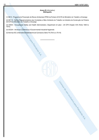 NBR 14787:200110
Anexo B (informativo)
Bibliografia
(1) NR 9 - Programa de Prevenção de Riscos Ambientais PPRA da Portaria 3214/78 do Ministério do Trabalho e Emprego
(2) NR 18 - Norma Regulamentadora das Condições e Meio Ambiente de Trabalho na Indústria da Construção da Portaria
3214/78 do Ministério do Trabalho e Emprego
(3) OSHA - Occupational Safety and Health Administration, Department of Labor - 29 CFR Chapter XVII (Parts 1900 to
1910);
(4) ACGIH - American Conference of Governmental Industrial Hygienists
(5) Normas IEC (International Eletrotechnical Comission) Série 79 (79-0 a e 79-18)
_________________
 