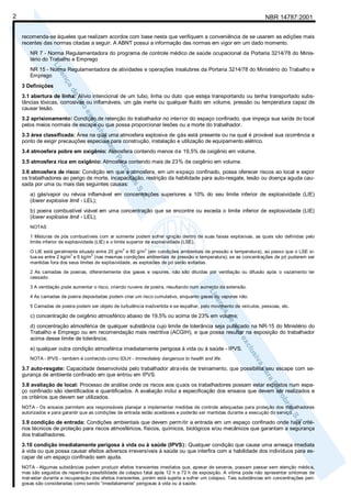 NBR 14787:20012
recomenda-se àqueles que realizam acordos com base nesta que verifiquem a conveniência de se usarem as edições mais
recentes das normas citadas a seguir. A ABNT possui a informação das normas em vigor em um dado momento.
NR 7 - Norma Regulamentadora do programa de controle médico de saúde ocupacional da Portaria 3214/78 do Minis-
tério do Trabalho e Emprego
NR 15 - Norma Regulamentadora de atividades e operações insalubres da Portaria 3214/78 do Ministério do Trabalho e
Emprego
3 Definições
3.1 abertura de linha: Alívio intencional de um tubo, linha ou duto que esteja transportando ou tenha transportado subs-
tâncias tóxicas, corrosivas ou inflamáveis, um gás inerte ou qualquer fluido em volume, pressão ou temperatura capaz de
causar lesão.
3.2 aprisionamento: Condição de retenção do trabalhador no interior do espaço confinado, que impeça sua saída do local
pelos meios normais de escape ou que possa proporcionar lesões ou a morte do trabalhador.
3.3 área classificada: Área na qual uma atmosfera explosiva de gás está presente ou na qual é provável sua ocorrência a
ponto de exigir precauções especiais para construção, instalação e utilização de equipamento elétrico.
3.4 atmosfera pobre em oxigênio: Atmosfera contendo menos de 19,5% de oxigênio em volume.
3.5 atmosfera rica em oxigênio: Atmosfera contendo mais de 23% de oxigênio em volume.
3.6 atmosfera de risco: Condição em que a atmosfera, em um espaço confinado, possa oferecer riscos ao local e expor
os trabalhadores ao perigo de morte, incapacitação, restrição da habilidade para auto-resgate, lesão ou doença aguda cau-
sada por uma ou mais das seguintes causas:
a) gás/vapor ou névoa inflamável em concentrações superiores a 10% do seu limite inferior de explosividade (LIE)
(lower explosive limit - LEL);
b) poeira combustível viável em uma concentração que se encontre ou exceda o limite inferior de explosividade (LIE)
(lower explosive limit - LEL);
NOTAS
1 Misturas de pós combustíveis com ar somente podem sofrer ignição dentro de suas faixas explosivas, as quais são definidas pelo
limite inferior de explosividade (LIE) e o limite superior de explosividade (LSE).
O LIE está geralmente situado entre 20 g/m
3
e 60 g/m
3
(em condições ambientais de pressão e temperatura), ao passo que o LSE si-
tua-se entre 2 kg/m
3
e 6 kg/m
3
(nas mesmas condições ambientais de pressão e temperatura); se as concentrações de pó puderem ser
mantidas fora dos seus limites de explosividade, as explosões de pó serão evitadas.
2 As camadas de poeiras, diferentemente dos gases e vapores, não são diluídas por ventilação ou difusão após o vazamento ter
cessado.
3 A ventilação pode aumentar o risco, criando nuvens de poeira, resultando num aumento da extensão.
4 As camadas de poeira depositadas podem criar um risco cumulativo, enquanto gases ou vapores não.
5 Camadas de poeira podem ser objeto de turbulência inadvertida e se espalhar, pelo movimento de veículos, pessoas, etc.
c) concentração de oxigênio atmosférico abaixo de 19,5% ou acima de 23% em volume;
d) concentração atmosférica de qualquer substância cujo limite de tolerância seja publicado na NR-15 do Ministério do
Trabalho e Emprego ou em recomendação mais restritiva (ACGIH), e que possa resultar na exposição do trabalhador
acima desse limite de tolerância;
e) qualquer outra condição atmosférica imediatamente perigosa à vida ou à saúde - IPVS.
NOTA - IPVS - também é conhecido como IDLH - Immediately dangerous to health and life.
3.7 auto-resgate: Capacidade desenvolvida pelo trabalhador através de treinamento, que possibilita seu escape com se-
gurança de ambiente confinado em que entrou em IPVS.
3.8 avaliação de local: Processo de análise onde os riscos aos quais os trabalhadores possam estar expostos num espa-
ço confinado são identificados e quantificados. A avaliação inclui a especificação dos ensaios que devem ser realizados e
os critérios que devem ser utilizados.
NOTA - Os ensaios permitem aos responsáveis planejar e implementar medidas de controle adequadas para proteção dos trabalhadores
autorizados e para garantir que as condições de entrada estão aceitáveis e poderão ser mantidas durante a execução do serviço.
3.9 condição de entrada: Condições ambientais que devem permitir a entrada em um espaço confinado onde haja crité-
rios técnicos de proteção para riscos atmosféricos, físicos, químicos, biológicos e/ou mecânicos que garantam a segurança
dos trabalhadores.
3.10 condição imediatamente perigosa à vida ou à saúde (IPVS): Qualquer condição que cause uma ameaça imediata
à vida ou que possa causar efeitos adversos irreversíveis à saúde ou que interfira com a habilidade dos indivíduos para es-
capar de um espaço confinado sem ajuda.
NOTA - Algumas substâncias podem produzir efeitos transientes imediatos que, apesar de severos, possam passar sem atenção médica,
mas são seguidos de repentina possibilidade de colapso fatal após 12 h a 72 h de exposição. A vítima pode não apresentar sintomas de
mal-estar durante a recuperação dos efeitos transientes, porém está sujeita a sofrer um colapso. Tais substâncias em concentrações peri-
gosas são consideradas como sendo “imediatamente” perigosas à vida ou à saúde.
 