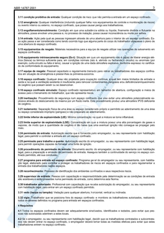 NBR 14787:2001 3
3.11 condição proibitiva de entrada: Qualquer condição de risco que não permita a entrada em um espaço confinado.
3.12 emergência: Qualquer interferência (incluindo qualquer falha nos equipamentos de controle e monitoração de riscos)
ou evento interno ou externo, no espaço confinado, que possa causar perigo aos trabalhadores.
3.13 engolfamento/envolvimento: Condição em que uma substância sólida ou líquida, finamente dividida e flutuante na
atmosfera, possa envolver uma pessoa e, no processo de inalação, possa causar inconsciência ou morte por asfixia.
3.14 entrada: Ação pela qual as pessoas ingressam através de uma abertura para o interior de um espaço confinado. Es-
sa ação passa a ser considerada como tendo ocorrido logo que alguma parte do corpo do trabalhador ultrapasse o plano de
uma abertura do espaço confinado.
3.15 equipamentos de resgate: Materiais necessários para a equipe de resgate utilizar nas operações de salvamento em
espaços confinados.
3.16 equipamento intrinsecamente seguro (Ex-i): Situação em que um equipamento não é capaz de liberar energia elé-
trica (faísca) ou térmica suficiente para, em condições normais (isto é, abrindo ou fechando o circuito) ou anormais (por
exemplo, curto-circuito ou falta à terra), causar a ignição de uma dada atmosfera explosiva, conforme expresso no certifica-
do de conformidade do equipamento.
3.17 equipe de resgate: Pessoal capacitado e regularmente treinado para retirar os trabalhadores dos espaços confina-
dos em situação de emergência e prestar-lhes os primeiros-socorros.
3.18 espaço confinado: Qualquer área não projetada para ocupação contínua, a qual tem meios limitados de entrada e
saída e na qual a ventilação existente é insuficiente para remover contaminantes perigosos e/ou deficiência/enriquecimento
de oxigênio que possam existir ou se desenvolver.
3.19 espaço confinado simulado: Espaço confinado representativo em tamanho de abertura, configuração e meios de
acesso para o treinamento do trabalhador, que não apresenta riscos.
3.20 inertização: Procedimento de segurança num espaço confinado que visa evitar uma atmosfera potencialmente ex-
plosiva através do deslocamento da mesma por um fluido inerte. Este procedimento produz uma atmosfera IPVS deficiente
de oxigênio.
3.21 isolamento: Separação física de uma área ou espaço considerado próprio e permitido ao adentramento de uma área
ou espaço considerado impróprio (perigoso) e não preparado ao adentramento.
3.22 limite inferior de explosividade (LIE): Mínima concentração na qual a mistura se torna inflamável.
3.23 limite superior de explosividade (LSE): Concentração em que a mistura possui uma alta porcentagem de gases e
vapores, de modo que a quantidade de oxigênio é tão baixa que uma eventual ignição não consegue se propagar pelo
meio.
3.24 permissão de entrada: Autorização escrita que é fornecida pelo empregador, ou seu representante com habilitação
legal, para permitir e controlar a entrada em um espaço confinado.
3.25 permissão para trabalho a quente: Autorização escrita do empregador, ou seu representante com habilitação legal,
para permitir operações capazes de fornecer uma fonte de ignição.
3.26 procedimento de permissão de entrada: Documento escrito do empregador, ou seu representante com habilitação
legal, para a preparação e emissão da permissão de entrada. Assegura também a continuidade do serviço no espaço con-
finado permitido, até sua conclusão.
3.27 programa para entrada em espaço confinado: Programa geral do empregador ou seu representante, com habilita-
ção legal, elaborado para controlar e proteger os trabalhadores de riscos em espaços confinados e para regulamentar a
entrada dos trabalhadores nestes espaços.
3.28 reconhecimento: Processo de identificação dos ambientes confinados e seus respectivos riscos.
3.29 supervisor de entrada: Pessoa com capacitação e responsabilidade pela determinação se as condições de entrada
são aceitáveis e estão presentes numa permissão de entrada, como determina esta Norma.
3.30 trabalhador autorizado: Profissional com capacitação que recebe autorização do empregador, ou seu representante
com habilitação legal, para entrar em um espaço confinado permitido.
3.31 vedo (tampa ou tampão): Vedação para qualquer abertura, horizontal, vertical ou inclinada.
3.32 vigia: Trabalhador que se posiciona fora do espaço confinado e monitora os trabalhadores autorizados, realizando
todos os deveres definidos no programa para entrada em espaços confinados.
4 Requisitos
4.1 Todos os espaços confinados devem ser adequadamente sinalizados, identificados e isolados, para evitar que pes-
soas não autorizadas adentrem a estes locais.
4.2 Se o empregador, ou seu representante com habilitação legal, decidir que os trabalhadores contratados e subcontrata-
dos não devem entrar no espaço confinado, o empregador deverá tomar todas as medidas efetivas para evitar que estes
trabalhadores entrem no espaço confinado.
 