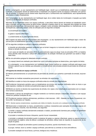 NBR 14787:20014
4.3 Se o empregador, ou seu representante com habilitação legal, decidir que os trabalhadores podem entrar no espaço
confinado, o empregador deverá ter desenvolvido e implantado um programa escrito de espaços confinados com permis-
são de entrada. O programa escrito deverá estar disponível para o conhecimento dos trabalhadores, seus representantes
autorizados e órgãos fiscalizadores.
4.4 O empregador, ou seu representante com habilitação legal, deve coletar dados de monitoração e inspeção que darão
suporte na identificação de espaços confinados.
4.5 Antes de um trabalhador entrar num espaço confinado, a atmosfera interna deverá ser testada por trabalhador autori-
zado e treinado, com um instrumento de leitura direta, calibrado e testado antes do uso, adequado para trabalho em áreas
potencialmente explosivas, intrinsecamente seguro, protegido contra emissões eletromagnéticas ou interferências de ra-
diofreqüências, calibrado e testado antes da utilização para as seguintes condições:
a) concentração de oxigênio;
b) gases e vapores inflamáveis;
c) contaminantes do ar potencialmente tóxicos.
4.6 O registro de dados deve ser documentado pelo empregador, ou seu representante com habilitação legal, e estar dis-
ponível para os trabalhadores que entrem no espaço confinado.
4.7 As seguintes condições se aplicam a espaços confinados:
a) deverão ser eliminadas quaisquer condições que os tornem inseguros no momento anterior à remoção de um vedo,
tampa ou tampão de entrada;
b) em casos de trabalho em atmosfera IPVS ou potencialmente capaz de atingir níveis de atmosfera IPVS, os trabalha-
dores deverão estar treinados e utilizar EPI (equipamentos de proteção individual) que garantam sua saúde e integri-
dade física.
4.8 Se uma atmosfera perigosa for detectada durante a entrada:
a) o espaço deverá ser analisado para determinar como a atmosfera perigosa se desenvolveu, para registro de dados;
b) o empregador, ou seu representante com habilitação legal, deverá verificar se o espaço confinado está seguro para
entrada e garantir que as medidas que antecedem a entrada tenham sido tomadas através de permissão de entrada por
escrito.
5 Programa de entrada em espaço confinado
5.1 Manter permanentemente um procedimento de permissão de entrada que contenha a permissão de entrada, arquivan-
do-a.
5.2 Implantar as medidas necessárias para prevenir as entradas não autorizadas.
5.3 Identificar e avaliar os riscos dos espaços confinados antes da entrada dos trabalhadores.
5.4 Providenciar treinamento periódico para os trabalhadores envolvidos com espaços confinados sobre os riscos a que
estão expostos, medidas de controle e procedimentos seguros de trabalho.
5.5 Manter por escrito os deveres dos supervisores de entrada, dos vigias e dos trabalhadores autorizados com os respec-
tivos nomes e assinaturas.
5.6 Implantar o serviço de emergências e resgate mantendo os membros sempre à disposição, treinados e com equipa-
mentos em perfeitas condições de uso.
5.7 Providenciar exames médicos admissionais, periódicos e demissionais - ASO - Atestado de Saúde Ocupacional, con-
forme NR-7 do Ministério do Trabalho.
NOTA - Abordar exames complementares, requisitados pelo médico do trabalho, de acordo com a avaliação do tipo de espaço confinado.
5.8 Desenvolver e implementar os meios, procedimentos e práticas necessárias para operações de entradas seguras em
espaços confinados, incluindo, mas não limitado, aos seguintes:
a) manter o espaço confinado devidamente sinalizado e isolado, providenciando barreiras para proteger os trabalhado-
res que nele entrarão;
b) proceder a manobras de travas e bloqueios, quando houver necessidade;
c) proceder a avaliação da atmosfera quanto à presença de gases ou vapores inflamáveis, gases ou vapores tóxicos e
concentração de oxigênio; antes de efetuar a avaliação da atmosfera, efetuar teste de resposta do equipamento de de-
tecção de gases;
d) proceder a avaliação da atmosfera quanto à presença de poeiras, quando reconhecido o risco;
e) purgar, inertizar, lavar ou ventilar o espaço confinado, para eliminar ou controlar os riscos atmosféricos;
f) proceder avaliação de riscos físicos, químicos, biológicos e/ou mecânicos.
 