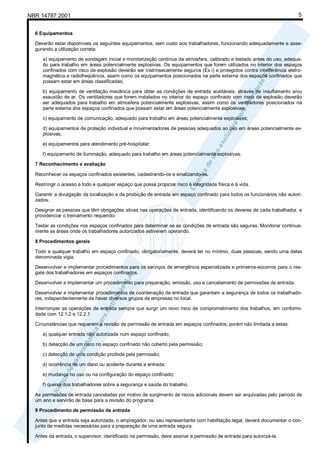 NBR 14787:2001 5
6 Equipamentos
Deverão estar disponíveis os seguintes equipamentos, sem custo aos trabalhadores, funcionando adequadamente e asse-
gurando a utilização correta:
a) equipamento de sondagem inicial e monitorização contínua da atmosfera, calibrado e testado antes do uso, adequa-
do para trabalho em áreas potencialmente explosivas. Os equipamentos que forem utilizados no interior dos espaços
confinados com risco de explosão deverão ser instrinsecamente seguros (Ex i) e protegidos contra interferência eletro-
magnética e radiofreqüência, assim como os equipamentos posicionados na parte externa dos espaços confinados que
possam estar em áreas classificadas;
b) equipamento de ventilação mecânica para obter as condições de entrada aceitáveis, através de insuflamento e/ou
exaustão de ar. Os ventiladores que forem instalados no interior do espaço confinado com risco de explosão deverão
ser adequados para trabalho em atmosfera potencialmente explosivas, assim como os ventiladores posicionados na
parte externa dos espaços confinados que possam estar em áreas potencialmente explosivas;
c) equipamento de comunicação, adequado para trabalho em áreas potencialmente explosivas;
d) equipamentos de proteção individual e movimentadores de pessoas adequados ao uso em áreas potencialmente ex-
plosivas;
e) equipamentos para atendimento pré-hospitalar;
f) equipamento de iluminação, adequado para trabalho em áreas potencialmente explosivas.
7 Reconhecimento e avaliação
Reconhecer os espaços confinados existentes, cadastrando-os e sinalizando-os.
Restringir o acesso a todo e qualquer espaço que possa propiciar risco à integridade física e à vida.
Garantir a divulgação da localização e da proibição de entrada em espaço confinado para todos os funcionários não autori-
zados.
Designar as pessoas que têm obrigações ativas nas operações de entrada, identificando os deveres de cada trabalhador, e
providenciar o treinamento requerido.
Testar as condições nos espaços confinados para determinar se as condições de entrada são seguras. Monitorar continua-
mente as áreas onde os trabalhadores autorizados estiverem operando.
8 Procedimentos gerais
Todo e qualquer trabalho em espaço confinado, obrigatoriamente, deverá ter no mínimo, duas pessoas, sendo uma delas
denominada vigia.
Desenvolver e implementar procedimentos para os serviços de emergência especializada e primeiros-socorros para o res-
gate dos trabalhadores em espaços confinados.
Desenvolver e implementar um procedimento para preparação, emissão, uso e cancelamento de permissões de entrada.
Desenvolver e implementar procedimentos de coordenação de entrada que garantam a segurança de todos os trabalhado-
res, independentemente de haver diversos grupos de empresas no local.
Interromper as operações de entrada sempre que surgir um novo risco de comprometimento dos trabalhos, em conformi-
dade com 12.1.2 e 12.2.1
Circunstâncias que requerem a revisão da permissão de entrada em espaços confinados, porém não limitada a estas:
a) qualquer entrada não autorizada num espaço confinado;
b) detecção de um risco no espaço confinado não coberto pela permissão;
c) detecção de uma condição proibida pela permissão;
d) ocorrência de um dano ou acidente durante a entrada;
e) mudança no uso ou na configuração do espaço confinado;
f) queixa dos trabalhadores sobre a segurança e saúde do trabalho.
As permissões de entrada canceladas por motivo de surgimento de riscos adicionais devem ser arquivadas pelo período de
um ano e servirão de base para a revisão do programa.
9 Procedimento de permissão de entrada
Antes que a entrada seja autorizada, o empregador, ou seu representante com habilitação legal, deverá documentar o con-
junto de medidas necessárias para a preparação de uma entrada segura.
Antes da entrada, o supervisor, identificado na permissão, deve assinar a permissão de entrada para autorizá-la.
 