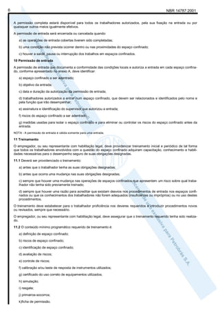 NBR 14787:20016
A permissão completa estará disponível para todos os trabalhadores autorizados, pela sua fixação na entrada ou por
quaisquer outros meios igualmente efetivos.
A permissão de entrada será encerrada ou cancelada quando:
a) as operações de entrada cobertas tiverem sido completadas;
b) uma condição não prevista ocorrer dentro ou nas proximidades do espaço confinado;
c) houver a saída, pausa ou interrupção dos trabalhos em espaços confinados.
10 Permissão de entrada
A permissão de entrada que documenta a conformidade das condições locais e autoriza a entrada em cada espaço confina-
do, conforme apresentado no anexo A, deve identificar:
a) espaço confinado a ser adentrado;
b) objetivo da entrada;
c) data e duração da autorização da permissão de entrada;
d) trabalhadores autorizados a entrar num espaço confinado, que devem ser relacionados e identificados pelo nome e
pela função que irão desempenhar;
e) assinatura e identificação do supervisor que autorizou a entrada;
f) riscos do espaço confinado a ser adentrado;
g) medidas usadas para isolar o espaço confinado e para eliminar ou controlar os riscos do espaço confinado antes da
entrada.
NOTA - A permissão de entrada é válida somente para uma entrada.
11 Treinamento
O empregador, ou seu representante com habilitação legal, deve providenciar treinamento inicial e periódico de tal forma
que todos os trabalhadores envolvidos com a questão do espaço confinado adquiram capacitação, conhecimento e habili-
dades necessárias para o desempenho seguro de suas obrigações designadas.
11.1 Deverá ser providenciado o treinamento:
a) antes que o trabalhador tenha as suas obrigações designadas;
b) antes que ocorra uma mudança nas suas obrigações designadas;
c) sempre que houver uma mudança nas operações de espaços confinados que apresentem um risco sobre qual traba-
lhador não tenha sido previamente treinado;
d) sempre que houver uma razão para acreditar que existam desvios nos procedimentos de entrada nos espaços confi-
nados ou que os conhecimentos dos trabalhadores não forem adequados (insuficientes ou impróprios) ou no uso destes
procedimentos.
O treinamento deve estabelecer para o trabalhador proficiência nos deveres requeridos e introduzir procedimentos novos
ou revisados, sempre que necessário.
O empregador, ou seu representante com habilitação legal, deve assegurar que o treinamento requerido tenha sido realiza-
do.
11.2 O conteúdo mínimo programático requerido de treinamento é:
a) definição de espaço confinado;
b) riscos de espaço confinado;
c) identificação de espaço confinado;
d) avaliação de riscos;
e) controle de riscos;
f) calibração e/ou teste de resposta de instrumentos utilizados;
g) certificado do uso correto de equipamentos utilizados;
h) simulação;
i) resgate;
j) primeiros-socorros;
k)ficha de permissão.
 