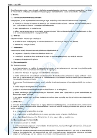 NBR 14787:2001 7
O certificado deve conter o nome de cada trabalhador, as assinaturas dos instrutores, o conteúdo programático e as datas
de treinamento. A certificação estará disponível para inspeção dos trabalhadores e seus representantes autorizados.
12 Deveres
12.1 Deveres dos trabalhadores autorizados
O empregador, ou seu representante com habilitação legal, deve assegurar que todos os trabalhadores autorizados:
a) conheçam os riscos e as medidas de prevenção que possam encontrar durante a entrada, incluindo informações so-
bre o modo, sinais ou sintomas e conseqüências da exposição;
b) usem adequadamente os equipamentos;
c) saibam operar os recursos de comunicação para permitir que o vigia monitore a atuação dos trabalhadores e os aler-
te da necessidade de abandonar o espaço confinado.
12.1.1 Alertas
O trabalhador deve alertar o vigia sempre que:
a) reconhecer algum sinal de perigo ou sintoma de exposição a uma situação perigosa não prevista;
b) detectar uma condição proibida.
12.1.2 Abandono
A saída de um espaço confinado deve ser processada imediatamente se:
a) o vigia e/ou o supervisor de entrada ordenarem abandono;
b) o trabalhador reconhecer algum sinal de perigo, risco ou sintoma de exposição a uma situação perigosa;
c) um alarme de abandono for ativado.
12.2 Deveres dos vigias
São deveres dos vigias:
a) conhecer os riscos e as medidas de prevenção que possam ser enfrentados durante a entrada, incluindo informação
sobre o modo, sinais ou sintomas e conseqüências da exposição;
b) estar ciente dos riscos de exposição nos trabalhadores autorizados;
c) manter continuamente uma contagem precisa do número de trabalhadores autorizados no espaço confinado e asse-
gurar que os meios usados para identificar os trabalhadores autorizados sejam exatos na identificação dos trabalhado-
res que estão no espaço confinado;
d) permanecer fora do espaço confinado, junto à entrada, durante as operações até que seja substituído por um outro
vigia;
e) acionar a equipe de resgate quando necessário;
f) operar os movimentadores de pessoas em situações normais ou de emergência;
g) manter comunicação com os trabalhadores para monitorar o estado deles e para alertá-los quanto à necessidade de
abandonar o espaço confinado;
h) não realizar qualquer outra tarefa que possa comprometer o dever primordial, que é o de monitorar e proteger os tra-
balhadores.
12.2.1 Abandono
As atividades de monitoração dentro e fora do espaço determinam se há segurança para os trabalhadores permanecerem
no interior do espaço. Deve-se ordenar aos trabalhadores o abandono imediato do espaço confinado sob quaisquer das se-
guintes condições:
a) se o vigia detectar uma condição de perigo;
b) se o vigia detectar uma situação externa ao espaço que possa causar perigo aos trabalhadores;
c) se o vigia não puder desempenhar efetivamente e de forma segura todos os seus deveres.
12.3 Deveres do supervisor de entrada
São deveres do supervisor de entrada:
a) conhecer os riscos que possam ser encontrados durante a entrada, incluindo informação sobre o modo, sinais ou sin-
tomas e conseqüências da exposição;
b) conferir que tenham sido feitas entradas apropriadas segundo a permissão de entrada e que todos os testes especifi-
cados na permissão tenham sido executados e que todos os procedimentos e equipamentos listados na permissão
estejam no local antes que ocorra o endosso da permissão e permita que se inicie a entrada;
 