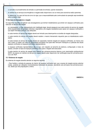 NBR 14787:20018
c) cancelar os procedimentos de entrada e a permissão de entrada, quando necessário;
d) verificar se os serviços de emergência e resgate estão disponíveis e se os meios para acioná-los estão operantes;
e) determinar, no caso de troca de turno do vigia, que a responsabilidade pela continuidade da operação seja transferida
para o próximo vigia.
13 Serviços de emergência e resgate
Os seguintes requisitos se aplicam aos empregadores que tenham trabalhadores que entrem em espaços confinados para
executar os serviços de resgate:
a) o empregador, ou seu representante com habilitação legal, deverá assegurar que cada membro do serviço de resgate
tenha equipamento de proteção individual, respiratória e de resgate necessários para operar em espaços confinados e
que sejam treinados para seu uso adequado;
b) cada membro do serviço de resgate deverá ser treinado para desempenhar as tarefas de resgate designadas;
c) cada membro do serviço de resgate deverá receber o mesmo treinamento requerido para os trabalhadores autori-
zados;
d) cada membro do serviço de resgate deverá ser capacitado, fazendo resgate em espaços confinados, ao menos uma
vez a cada 12 meses, por meio de treinamentos simulados nos quais eles removam manequins ou pessoas dos atuais
espaços confinados ou espaços confinados representativos;
e) espaços confinados representativos são os que, com respeito ao tamanho da abertura, configuração e meios de
acesso, simulam os tipos de espaços confinados dos quais o resgate será executado;
f) cada membro do serviço de resgate será treinado em primeiros-socorros básicos e em reanimação cardiopulmonar
(RCP). Ao menos um membro do serviço de resgate deverá estar disponível e ter certificação atual em primeiros-socor-
ros e em RCP.
13.1 Sistemas de resgate
Os sistemas de resgate deverão atender ao seguinte requisito:
- Para facilitar a retirada de pessoas do interior de espaços confinados sem que a equipe de resgate precise adentrar
nestes, poderão ser utilizados movimentadores individuais de pessoas, atendendo aos princípios dos primeiros-socor-
ros, desde que não prejudiquem a vítima.
_________________
/ANEXO A
 
