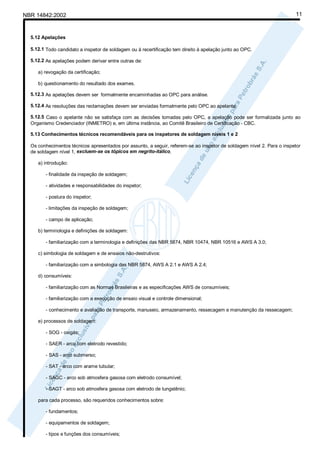 NBR 14842:2002                                                                                                          11



  5.12 Apelações

  5.12.1 Todo candidato a inspetor de soldagem ou à recertificação tem direito à apelação junto ao OPC.

  5.12.2 As apelações podem derivar entre outras de:

     a) revogação da certificação;

     b) questionamento do resultado dos exames.

  5.12.3 As apelações devem ser formalmente encaminhadas ao OPC para análise.

  5.12.4 As resoluções das reclamações devem ser enviadas formalmente pelo OPC ao apelante.

  5.12.5 Caso o apelante não se satisfaça com as decisões tomadas pelo OPC, a apelação pode ser formalizada junto ao
  Organismo Credenciador (INMETRO) e, em última instância, ao Comitê Brasileiro de Certificação - CBC.

  5.13 Conhecimentos técnicos recomendáveis para os inspetores de soldagem níveis 1 e 2

  Os conhecimentos técnicos apresentados por assunto, a seguir, referem-se ao inspetor de soldagem nível 2. Para o inspetor
  de soldagem nível 1, excluem-se os tópicos em negrito-itálico.

     a) introdução:

        - finalidade da inspeção de soldagem;

        - atividades e responsabilidades do inspetor;

        - postura do inspetor;

        - limitações da inspeção de soldagem;

        - campo de aplicação;

     b) terminologia e definições de soldagem:

        - familiarização com a terminologia e definições das NBR 5874, NBR 10474, NBR 10516 e AWS A 3.0;

     c) simbologia de soldagem e de ensaios não-destrutivos:

        - familiarização com a simbologia das NBR 5874, AWS A 2.1 e AWS A 2.4;

     d) consumíveis:

        - familiarização com as Normas Brasileiras e as especificações AWS de consumíveis;

        - familiarização com a execução de ensaio visual e controle dimensional;

        - conhecimento e avaliação de transporte, manuseio, armazenamento, ressecagem e manutenção da ressecagem;

     e) processos de soldagem:

        - SOG - oxigás;

        - SAER - arco com eletrodo revestido;

        - SAS - arco submerso;

        - SAT - arco com arame tubular;

        - SAGC - arco sob atmosfera gasosa com eletrodo consumível;

        - SAGT - arco sob atmosfera gasosa com eletrodo de tungstênio;

     para cada processo, são requeridos conhecimentos sobre:

        - fundamentos;

        - equipamentos de soldagem;

        - tipos e funções dos consumíveis;
 