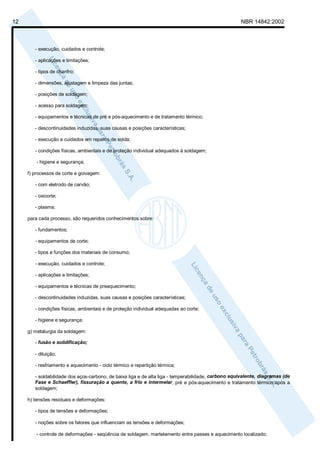 12                                                                                                   NBR 14842:2002



        - execução, cuidados e controle;

        - aplicações e limitações;

        - tipos de chanfro;

        - dimensões, ajustagem e limpeza das juntas;

        - posições de soldagem;

        - acesso para soldagem;

        - equipamentos e técnicas de pré e pós-aquecimento e de tratamento térmico;

        - descontinuidades induzidas, suas causas e posições características;

        - execução e cuidados em reparos de solda;

        - condições físicas, ambientais e de proteção individual adequados à soldagem;

         - higiene e segurança;

     f) processos de corte e goivagem:

        - com eletrodo de carvão;

        - oxicorte;

        - plasma;

     para cada processo, são requeridos conhecimentos sobre:

        - fundamentos;

        - equipamentos de corte;

        - tipos e funções dos materiais de consumo;

        - execução, cuidados e controle;

        - aplicações e limitações;

        - equipamentos e técnicas de preaquecimento;

        - descontinuidades induzidas, suas causas e posições características;

        - condições físicas, ambientais e de proteção individual adequadas ao corte;

        - higiene e segurança;

     g) metalurgia da soldagem:

        - fusão e solidificação;

        - diluição;

        - resfriamento e aquecimento - ciclo térmico e repartição térmica;

        - soldabilidade dos aços-carbono, de baixa liga e de alta liga - temperabilidade, carbono equivalente, diagramas (de
        Fase e Schaeffler), fissuração a quente, a frio e intermelar, pré e pós-aquecimento e tratamento térmico após a
        soldagem;

     h) tensões residuais e deformações:

        - tipos de tensões e deformações;

        - noções sobre os fatores que influenciam as tensões e deformações;

         - controle de deformações - seqüência de soldagem, martelamento entre passes e aquecimento localizado;
 