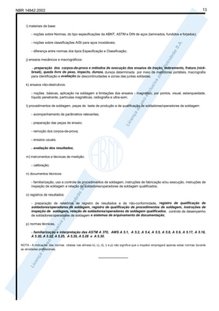 NBR 14842:2002                                                                                                                         13



     i) materiais de base:

         - noções sobre Normas, do tipo especificações da ABNT, ASTM e DIN de aços (laminados, fundidos e forjados);

         - noções sobre classificações AISI para aços inoxidáveis;

         - diferença entre normas dos tipos Especificação e Classificação;

     j) ensaios mecânicos e macrográficos:

          - preparação dos corpos-de-prova e métodos de execução dos ensaios de tração, dobramento, fratura (nick-
         break), queda livre de peso, impacto, dureza, dureza determinada por meio de medidores portáteis, macrografia
         para identificação e avaliação de descontinuidades e zonas das juntas soldadas;

     k) ensaios não-destrutivos:

         - noções básicas, aplicação na soldagem e limitações dos ensaios - magnético, por pontos, visual, estanqueidade,
         líquido penetrante, partículas magnéticas, radiografia e ultra-som;

     l) procedimentos de soldagem, peças de teste de produção e de qualificação de soldadores/operadores de soldagem:

         - acompanhamento de parâmetros relevantes;

         - preparação das peças de ensaio;

         - remoção dos corpos-de-prova;

         - ensaios usuais;

         - avaliação dos resultados;

     m) instrumentos e técnicas de medição:

         - calibração;

     n) documentos técnicos:

         - familiarização, uso e controle de procedimentos de soldagem, instruções de fabricação e/ou execução, instruções de
         inspeção de soldagem e relação de soldadores/operadores de soldagem qualificados;

     o) registros de resultados:

         - preparação de relatórios de registro de resultados e de não-conformidade, registro de qualificação de
         soldadores/operadores de soldagem, registro de qualificação de procedimentos de soldagem, instruções de
         inspeção de soldagem, relação de soldadores/operadores de soldagem qualificados, controle de desempenho
         de soldadores/operadores de soldagem e sistemas de arquivamento de documentação;

     p) normas técnicas,

         - familiarização e interpretação das ASTM A 370, AWS A 5.1, A 5.2, A 5.4, A 5.5, A 5.8, A 5.9, A 5.17, A 5.18,
         A 5.20, A 5.23, A 5.25, A 5.26, A 5.28 e A 5.30.

  NOTA - A indicação das normas citadas nas alíneas b), c), d), i) e p) não significa que o inspetor empregará apenas estas normas durante
  as atividades profissionais.

                                                           ________________
 