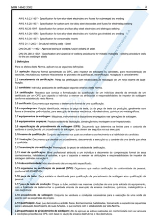 NBR 14842:2002                                                                                                           3



     AWS A 5.23:1997 - Specification for low-alloy steel electrodes and fluxes for submerged arc welding

     AWS A 5.25:1997 - Specification for carbon and low-alloy steel electrodes and fluxes for electroslag welding

     AWS A5.26:1997 - Specification for carbon and low-alloy steel electrodes and eletrogas welding

     AWS A 5.28:1996 - Specification for low-alloy steel electrodes and rods for gas shielded arc welding

     AWS A 5.30:1997 - Specification for consumable inserts

     AWS D 1.1:2000 - Structural welding code - Steel

     DIN EN 287-1:1992 - Approval testing of welders; fusion welding of steel

     DIN EN 288-3:1992 - Specification and approval of welding procedures for metallic materials - welding procedure tests
     for the arc weldingof steels

  3 Definições

  Para os efeitos desta Norma, aplicam-se as seguintes definições:
  3.1 apelação: Recurso formal apresentado ao OPC, pelo inspetor de soldagem ou candidato, para reconsideração de
  decisões, resultados ou eventos relacionados ao processo de qualificação, recertificação, revogação e cancelamento
  3.2 cancelamento da certificação: Perda da certificação com necessidade de realização de um novo exame de quali-
  ficação.

  3.3 candidato: Indivíduo postulante de certificação segundo critérios desta Norma.

  3.4 certificação: Processo que conduz a formalização da qualificação de um indivíduo através da emissão de um
  certificado por um OPC que capacita o indivíduo a exercer as atribuições e responsabilidades de inspetor de soldagem
  conforme estabelecido nesta Norma.

  3.5 certificado: Documento que expressa o testemunho formal de uma qualificação.

  3.6 corpo-de-prova: Porção identificada, retirada da peça de teste, ou da peça de teste da produção, geralmente com
  forma e dimensões padronizadas, para execução de ensaios mecânicos, não-destrutivos, químicos ou metalográficos.

  3.7 equipamentos de soldagem: Máquinas, instrumentos e dispositivos empregados nas operações de soldagem.

  3.8 equipamentos ou peças: Produto soldado de fabricação, construção e/ou montagem a ser inspecionado.

  3.9 especificação de procedimento de soldagem (EPS): Documento que determina os limites para o conjunto de
  variáveis e condições de um procedimento de soldagem, que devem ser seguidos na sua execução

  3.10 exame de qualificação: Conjunto de exames nos quais se avaliam o conhecimento e a habilidade do candidato.

  3.11 instrução: Documento que detalha um procedimento, descrevendo a execução ou o controle de uma tarefa que afeta
  a qualidade.

  3.12 manutenção da certificação: Prorrogação do prazo de validade da certificação.

  3.13 nível de qualificação: Nível profissional atribuído a um indivíduo e decorrente da comprovação formal de seus
  conhecimentos, habilidades e aptidões, e que o capacita a exercer as atribuições e responsabilidades de inspetor de
  soldagem definidas na seção 4.

  3.14 não-conformidade: Não atendimento de um requisito especificado.

  3.15 organismo de certificação de pessoal (OPC): Organismo que realiza certificação de conformidade de pessoal,
  conforme NIE-DINQP 014.
  3.16 peça de teste: Peça soldada e identificada para qualificação de procedimento de soldagem e/ou qualificação de
  pessoal.
  3.17 peça de teste de produção: Chapa ou tubo, soldado nas mesmas condições de uma junta soldada do equipamento,
  com a finalidade de testemunhar a qualidade através da execução de ensaios mecânicos, químicos, metalográficos e
  não-destrutivos.

  3.18 procedimento de soldagem: Conjunto de variáveis e condições necessárias para a execução de uma solda de
  acordo com as exigências do projeto.

  3.19 qualificação: Ação que demonstra a aptidão física, conhecimentos, habilidades, treinamento e experência requeridas
  para o adequado desempenho de suas funções, e que cumpre com o estabelecido por esta Norma.

  3.20 qualificação de procedimento de soldagem: Ato de aprovar as soldas realizadas em conformidade com as variáveis
  e condições prescritas na EPS, com base no laudo de ensaios destrutivos e não-destrutivos.
 
