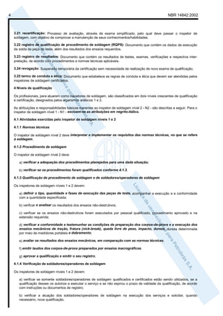 4                                                                                                         NBR 14842:2002



    3.21 recertificação: Processo de avaliação, através de exame simplificado, pelo qual deve passar o inspetor de
    soldagem, com objetivo de comprovar a manutenção de seus conhecimentos/habilidades.

    3.22 registro de qualificação de procedimento de soldagem (RQPS): Documento que contém os dados da execução
    da solda da peça de teste, além dos resultados dos ensaios requeridos.

    3.23 registro de resultados: Documento que contém os resultados de testes, exames, verificações e respectiva inter-
    pretação, de acordo com procedimentos e normas técnicas aplicáveis.

    3.24 revogação: Suspensão temporária da certificação sem necessidade de realização de novo exame de qualificação.

    3.25 termo de conduta e ética: Documento que estabelece as regras de conduta e ética que devem ser atendidas pelos
    inspetores de soldagem certificados.

    4 Níveis de qualificação

    Os profissionais, para atuarem como inspetores de soldagem, são classificados em dois níveis crescentes de qualificação
    e certificação, designados pelos algarismos arábicos 1 e 2.

    As atribuições e responsabilidades básicas inerentes ao inspetor de soldagem nível 2 - N2 - são descritas a seguir. Para o
    inspetor de soldagem nível 1 - N1 - excluem-se as atribuições em negrito-itálico.

    4.1 Atividades exercidas pelo inspetor de soldagem níveis 1 e 2

    4.1.1 Normas técnicas

    O inspetor de soldagem nível 2 deve interpretar e implementar os requisitos das normas técnicas, no que se refere
    à soldagem.

    4.1.2 Procedimento de soldagem

    O inspetor de soldagem nível 2 deve:

       a) verificar a adequação dos procedimentos planejados para uma dada situação;

       b) verificar se os procedimentos foram qualificados conforme 4.1.3.

    4.1.3 Qualificação de procedimento de soldagem e de soldadores/operadores de soldagem

    Os inspetores de soldagem níveis 1 e 2 devem:

       a) definir o tipo, quantidade e fases de execução das peças de teste, acompanhar a execução e a conformidade
       com a quantidade especificada;

       b) verificar e analisar os resultados dos ensaios não-destrutivos;

       c) verificar se os ensaios não-destrutivos foram executados por pessoal qualificado, procedimento aprovado e na
       extensão requerida;

       d) verificar a conformidade e testemunhar as condições de preparação dos corpos-de-prova e a execução dos
       ensaios mecânicos de tração, fratura (nick-break), queda livre de peso, impacto, dureza, dureza determinada
       por meio de medidores portáteis e dobramento;

       e) avaliar os resultados dos ensaios mecânicos, em comparação com as normas técnicas;

       f) emitir laudos dos corpos-de-prova preparados por ensaios macrográficos;

       g) aprovar a qualificação e emitir o seu registro.

    4.1.4 Verificação de soldadores/operadores de soldagem

    Os inspetores de soldagem níveis 1 e 2 devem:

       a) verificar se somente soldadores/operadores de soldagem qualificados e certificados estão sendo utilizados, se a
       qualificação desses os autoriza a executar o serviço e se não expirou o prazo de validade da qualificação, de acordo
       com instruções ou documentos de registro;

       b) verificar a atuação dos soldadores/operadores de soldagem na execução dos serviços e solicitar, quando
       necessário, nova qualificação.
 