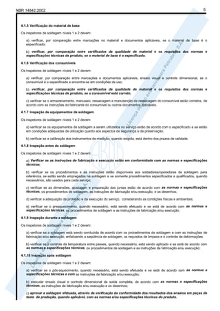 NBR 14842:2002                                                                                                           5



  4.1.5 Verificação do material de base

  Os inspetores de soldagem níveis 1 e 2 devem:

     a) verificar, por comparação entre marcações no material e documentos aplicáveis, se o material de base é o
     especificado;

     b) verificar, por comparação entre certificados da qualidade de material e os requisitos das normas e
     especificações técnicas de produto, se o material de base é o especificado.

  4.1.6 Verificação dos consumíveis

  Os inspetores de soldagem níveis 1 e 2 devem:

     a) verificar, por comparação entre marcações e documentos aplicáveis, ensaio visual e controle dimensional, se o
     consumível é o especificado e encontra-se em condições de uso;

     b) verificar, por comparação entre certificados da qualidade de material e os requisitos das normas e
     especificações técnicas de produto, se o consumível está correto;

     c) verificar se o armazenamento, manuseio, ressecagem e manutenção da ressecagem do consumível estão corretos, de
     acordo com as instruções do fabricante do consumível ou outros documentos aplicáveis.

  4.1.7 Inspeção de equipamentos de soldagem

  Os inspetores de soldagem níveis 1 e 2 devem:

     a) verificar se os equipamentos de soldagem a serem utilizados no serviço estão de acordo com o especificado e se estão
     em condições adequadas de utilização quanto aos aspectos de segurança e de preservação;

     b) verificar se a calibração dos instrumentos de medição, quando exigida, está dentro dos prazos de validade.

  4.1.8 Inspeção antes da soldagem

  Os inspetores de soldagem níveis 1 e 2 devem:

     a) Verificar se as instruções de fabricação e execução estão em conformidade com as normas e especificações
     técnicas;

     b) verificar se os procedimentos e as instruções estão disponíveis aos soldadores/operadores de soldagem para
     referência, se estão sendo empregados na soldagem e se somente procedimentos especificados e qualificados, quando
     necessários, são usados para cada serviço;

     c) verificar se as dimensões, ajustagem e preparação das juntas estão de acordo com as normas e especificações
     técnicas, os procedimentos de soldagem, as instruções de fabricação e/ou execução, e os desenhos;

     d) verificar a adequação da proteção e da execução do serviço, considerando as condições físicas e ambientais;

     e) verificar se o preaquecimento, quando necessário, está sendo efetuado e se está de acordo com as normas e
     especificações técnicas, os procedimentos de soldagem e as instruções de fabricação e/ou execução.

  4.1.9 Inspeção durante a soldagem

  Os inspetores de soldagem níveis 1 e 2 devem:

     a) verificar se a soldagem está sendo conduzida de acordo com os procedimentos de soldagem e com as instruções de
     fabricação e/ou execução, enfatizando a seqüência de soldagem, os requisitos de limpeza e o controle de deformações;

     b) verificar se o controle da temperatura entre passes, quando necessário, está sendo aplicado e se está de acordo com
     as normas e especificações técnicas, os procedimentos de soldagem e as instruções de fabricação e/ou execução;

  4.1.10 Inspeção após soldagem

  Os inspetores de soldagem níveis 1 e 2 devem:

     a) verificar se o pós-aquecimento, quando necessário, está sendo efetuado e se está de acordo com as normas e
     especificações técnicas e com as instruções de fabricação e/ou execução;

     b) executar ensaio visual e controle dimensional da solda completa, de acordo com as normas e especificações
     técnicas, as instruções de fabricação e/ou execução e os desenhos;

     c) aprovar a soldagem efetuada, através da verificação da conformidade dos resultados dos ensaios em peças de
     teste de produção, quando aplicável, com as normas e/ou especificações técnicas do produto.
 