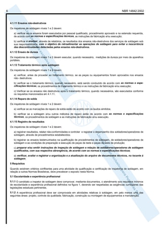 6                                                                                                        NBR 14842:2002



    4.1.11 Ensaios não-destrutivos

    Os inspetores de soldagem níveis 1 e 2 devem:

       a) verificar se os ensaios foram executados por pessoal qualificado, procedimento aprovado e na extensão requerida,
       de acordo com as normas e especificações técnicas, as instruções de fabricação e/ou execução;

       b) verificar e analisar, através de relatórios, os resultados dos ensaios não-destrutivos dos serviços de soldagem sob
       sua responsabilidade, com o objetivo de retroalimentar as operações de soldagem para evitar a reocorrência
       das descontinuidades detectadas pelos ensaios não-destrutivos.
    4.1.12 Ensaio de dureza

    Os inspetores de soldagem níveis 1 e 2 devem executar, quando necessário, medições de dureza por meio de aparelhos
    portáteis.
    4.1.13 Tratamento térmico após soldagem

    Os inspetores de soldagem níveis 1 e 2 devem:

       a) verificar, antes de proceder ao tratamento térmico, se as peças ou equipamentos foram aprovados nos ensaios
       não- destrutivos;

       b) verificar se o tratamento térmico, quando necessário, está sendo conduzido de acordo com as normas e espe-
       cificações técnicas, os procedimentos de tratamento térmico e as instruções de fabricação e/ou execução;

       c) Verificar se os ensaios não destrutivos após o tratamento térmico, quando necessários, são executados conforme
       os requisitos mencionados em 4.1.11.
    4.1.14 Reparo de solda

    Os inspetores de soldagem níveis 1 e 2 devem:

       a) verificar se as marcações de reparo de solda estão de acordo com os laudos emitidos;

       b) verificar se a soldagem e/ou outros métodos de reparo estão de acordo com as normas e especificações
       técnicas, os procedimentos de soldagem e as instruções de fabricação e/ou execução.
    4.1.15 Registro de resultados

    Os inspetores de soldagem níveis 1 e 2 devem:
       a) registrar resultados, relatar não-conformidades e controlar e registrar o desempenho dos soldadores/operadores de
       soldagem, através de procedimentos estabelecidos;

       b) registrar os ensaios testemunhados na qualificação de procedimentos de soldagem, de soldadores/operadores de
       soldagem e as condições de preparação e execução de peças de teste e peças de teste de produção;
       c) preparar e/ou emitir instruções de inspeção de soldagem e relação de soldadores/operadores de soldagem
       qualificados, com sua respectiva abrangência, de acordo com as normas e especificações técnicas;

       d) verificar, avaliar e registrar a organização e a atualização do arquivo de documentos técnicos, no tocante à
       soldagem;
    5 Requisitos

    Quando existirem critérios conflitantes para uma atividade de qualificação e certificação de inspetores de soldagem, em
    relação a outras Normas Brasileiras, deve prevalecer o exposto nesta Norma.
    5.1 Escolaridade e experiência profissional

    5.1.1 O candidato a inspetor de soldagem deve comprovar, mediante documentos, o atendimento aos requisitos mínimos
    de escolaridade e experiência profissional definidos na figura 1, devendo ser respeitadas as exigências curriculares das
    legislações estaduais pertinentes.
    5.1.2 A experiência profissional deve ser comprovada em atividades relativas à soldagem, em pelo menos uma das
    seguintes áreas: projeto, controle da qualidade, fabricação, construção ou montagem de equipamentos e manutenção.
 