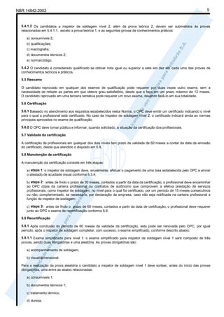 NBR 14842:2002                                                                                                             9



  5.4.1.2 Os candidatos a inspetor de soldagem nível 2, além da prova teórica 2, devem ser submetidos às provas
  relacionadas em 5.4.1.1, exceto a prova teórica 1, e as seguintes provas de conhecimentos práticos:

     a) consumíveis 2;
     b) qualificações;
     c) macrografia;
     d) documentos técnicos 2;
     e) norma/código.

  5.4.2 O candidato é considerado qualificado se obtiver nota igual ou superior a sete em dez em cada uma das provas de
  conhecimentos teóricos e práticos.

  5.5 Reexame

  O candidato reprovado em qualquer dos exames de qualificação pode requerer por duas vezes outro exame, sem a
  necessidade de refazer as partes em que obteve grau satisfatório, desde que o faça em um prazo máximo de 12 meses.
  O candidato reprovado em uma terceira tentativa pode requerer um novo exame, devendo fazê-lo em sua totalidade.

  5.6 Certificação

  5.6.1 Baseado no atendimento aos requisitos estabelecidos nesta Norma, o OPC deve emitir um certificado indicando o nível
  para o qual o profissional está certificado. No caso de inspetor de soldagem nível 2, o certificado indicará ainda as normas
  principais aprovadas no exame de qualificação.

  5.6.2 O OPC deve tornar público e informar, quando solicitado, a situação da certificação dos profissionais.

  5.7 Validade da certificação

  A certificação de profissionais em qualquer dos dois níveis tem prazo de validade de 60 meses a contar da data da emissão
  do certificado, desde que atendido o disposto em 5.8.

  5.8 Manutenção da certificação

  A manutenção da certificação consiste em três etapas:

     a) etapa 1: o inspetor de soldagem deve, anualmente, efetuar o pagamento de uma taxa estabelecida pelo OPC e enviar
     o atestado de acuidade visual conforme 5.3.4;

     b) etapa 2: antes de findo o prazo de 30 meses, contados a partir da data da certificação, o profissional deve encaminhar
     ao OPC cópia da carteira profissional ou contratos de autônomo que comprovem a efetiva prestação de serviços
     profissionais, como inspetor de soldagem, no nível para o qual foi certificado, por um período de 15 meses consecutivos
     ou não, complementado, se necessário, por declaração da empresa, caso não seja notificada na carteira profissional a
     função de inspetor de soldagem;

     c) etapa 3: antes de findo o prazo de 60 meses, contados a partir da data de certificação, o profissional deve requerer
     junto ao OPC o exame de recertificação conforme 5.9.

  5.9 Recertificação

  5.9.1 Após conclusão do período de 60 meses da validade da certificação, esta pode ser renovada pelo OPC, por igual
  período, após o inspetor de soldagem completar, com sucesso, o exame simplificado, conforme descrito abaixo:

  5.9.1.1 Exame simplificado para nível 1: o exame simplificado para inspetor de soldagem nível 1 será composto de três
  provas, sendo duas obrigatórias e uma aleatória. As provas obrigatórias são:

     a) acompanhamento de soldagem;

     b) visual/dimensional.

  Para a realização da prova aleatória o candidato a inspetor de soldagem nível 1 deve sortear, antes do início das provas
  obrigatórias, uma entre as abaixo relacionadas:

     a) consumíveis 1;

     b) documentos técnicos 1;

     c) tratamento térmico;

     d) dureza.
 