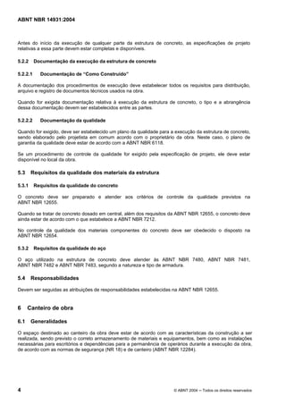 Licença de uso exclusivo para Target Engenharia e Consultoria S/C Ltda.
 
Cópia impressa pelo sistema CENWEB em 28/07/2004 
ABNT NBR 14931:2004 
Antes do início da execução de qualquer parte da estrutura de concreto, as especificações de projeto 
relativas a essa parte devem estar completas e disponíveis. 
5.2.2 Documentação da execução da estrutura de concreto 
5.2.2.1 Documentação de “Como Construído” 
A documentação dos procedimentos de execução deve estabelecer todos os requisitos para distribuição, 
arquivo e registro de documentos técnicos usados na obra. 
Quando for exigida documentação relativa à execução da estrutura de concreto, o tipo e a abrangência 
dessa documentação devem ser estabelecidos entre as partes. 
5.2.2.2 Documentação da qualidade 
Quando for exigido, deve ser estabelecido um plano da qualidade para a execução da estrutura de concreto, 
sendo elaborado pelo projetista em comum acordo com o proprietário da obra. Neste caso, o plano de 
garantia da qualidade deve estar de acordo com a ABNT NBR 6118. 
Se um procedimento de controle da qualidade for exigido pela especificação de projeto, ele deve estar 
disponível no local da obra. 
5.3 Requisitos da qualidade dos materiais da estrutura 
5.3.1 Requisitos da qualidade do concreto 
O concreto deve ser preparado e atender aos critérios de controle da qualidade previstos na 
ABNT NBR 12655. 
Quando se tratar de concreto dosado em central, além dos requisitos da ABNT NBR 12655, o concreto deve 
ainda estar de acordo com o que estabelece a ABNT NBR 7212. 
No controle da qualidade dos materiais componentes do concreto deve ser obedecido o disposto na 
ABNT NBR 12654. 
5.3.2 Requisitos da qualidade do aço 
O aço utilizado na estrutura de concreto deve atender às ABNT NBR 7480, ABNT NBR 7481, 
ABNT NBR 7482 e ABNT NBR 7483, segundo a natureza e tipo de armadura. 
5.4 Responsabilidades 
Devem ser seguidas as atribuições de responsabilidades estabelecidas na ABNT NBR 12655. 
6 Canteiro de obra 
6.1 Generalidades 
O espaço destinado ao canteiro da obra deve estar de acordo com as características da construção a ser 
realizada, sendo previsto o correto armazenamento de materiais e equipamentos, bem como as instalações 
necessárias para escritórios e dependências para a permanência de operários durante a execução da obra, 
de acordo com as normas de segurança (NR 18) e de canteiro (ABNT NBR 12284). 
4 © ABNT 2004 ─ Todos os direitos reservados 
 