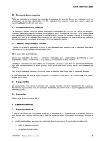 ABNT NBR 14931:2004 
Licença de uso exclusivo para Target Engenharia e Consultoria S/C Ltda.
 
Cópia impressa pelo sistema CENWEB em 28/07/2004 
6.2 Recebimento dos materiais 
Todos os materiais empregados na execução da estrutura de concreto devem ser recebidos conforme 
estabelecem as normas relacionadas em 5.3. Materiais não previstos nesse item devem seguir as 
especificações pertinentes em cada caso. 
6.3 Armazenamento dos materiais 
Os materiais a serem utilizados devem permanecer armazenados na obra ou na central de dosagem, 
separados fisicamente desde o instante do recebimento até o momento de utilização. Cada material deve 
estar perfeitamente identificado durante o armazenamento, no que diz respeito à classe, à graduação e, 
quando for o caso, à procedência. Os documentos que comprovam a origem, as características e a qualidade 
dos materiais devem permanecer arquivados, conforme legislação vigente. 
6.3.1 Materiais componentes do concreto 
Quando o concreto for preparado na obra, o armazenamento dos materiais que o compõem deve estar 
conforme com o que estabelece a ABNT NBR 12655. 
6.3.2 Aços para as armaduras 
Devem ser estocados de forma a manterem inalteradas suas características geométricas e suas 
propriedades, desde o recebimento na obra até seu posicionamento final na estrutura. 
Cada tipo e classe de barra, tela soldada, fio ou cordoalha utilizado na obra deve ser claramente identificado 
logo após seu recebimento, de modo que não ocorra troca involuntária quando de seu posicionamento na 
estrutura. 
Para os aços recebidos cortados e dobrados, valem as mesmas prescrições para as diferentes posições. 
A estocagem deve ser feita de modo a impedir o contato com qualquer tipo de contaminante (solo, óleos, 
graxas, entre outros). 
6.4 Equipamentos 
Os equipamentos necessários à execução dos serviços previstos, inclusive equipamentos de segurança, 
devem estar disponíveis na obra, em condições de trabalho, de acorodo com as especificações do fabricante 
e normas vigentes. 
6.5 Instalações 
Devem estar de acordo com a NR 18. 
7 Sistema de fôrmas 
7.1 Requisitos básicos 
O sistema de fôrmas, que compreende as fôrmas, o escoramento, o cimbramento e os andaimes, incluindo 
seus apoios, bem como as uniões entre os diversos elementos, deve ser projetado e construído de modo a 
ter: 
a) resistência às ações a que possa ser submetido durante o processo de construção, considerando: 
 ação de fatores ambientais; 
 carga da estrutura auxiliar; 
© ABNT 2004 ─ Todos os direitos reservados 5 
 