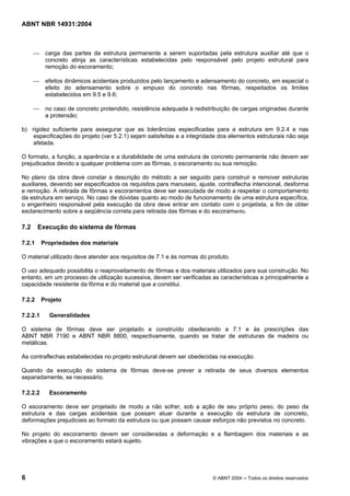 Licença de uso exclusivo para Target Engenharia e Consultoria S/C Ltda.
 
Cópia impressa pelo sistema CENWEB em 28/07/2004 
ABNT NBR 14931:2004 
 carga das partes da estrutura permanente a serem suportadas pela estrutura auxiliar até que o 
concreto atinja as características estabelecidas pelo responsável pelo projeto estrutural para 
remoção do escoramento; 
 efeitos dinâmicos acidentais produzidos pelo lançamento e adensamento do concreto, em especial o 
efeito do adensamento sobre o empuxo do concreto nas fôrmas, respeitados os limites 
estabelecidos em 9.5 e 9.6; 
 no caso de concreto protendido, resistência adequada à redistribuição de cargas originadas durante 
a protensão; 
b) rigidez suficiente para assegurar que as tolerâncias especificadas para a estrutura em 9.2.4 e nas 
especificações do projeto (ver 5.2.1) sejam satisfeitas e a integridade dos elementos estruturais não seja 
afetada. 
O formato, a função, a aparência e a durabilidade de uma estrutura de concreto permanente não devem ser 
prejudicados devido a qualquer problema com as fôrmas, o escoramento ou sua remoção. 
No plano da obra deve constar a descrição do método a ser seguido para construir e remover estruturas 
auxiliares, devendo ser especificados os requisitos para manuseio, ajuste, contraflecha intencional, desforma 
e remoção. A retirada de fôrmas e escoramentos deve ser executada de modo a respeitar o comportamento 
da estrutura em serviço. No caso de dúvidas quanto ao modo de funcionamento de uma estrutura específica, 
o engenheiro responsável pela execução da obra deve entrar em contato com o projetista, a fim de obter 
esclarecimento sobre a seqüência correta para retirada das fôrmas e do escoramento. 
7.2 Execução do sistema de fôrmas 
7.2.1 Propriedades dos materiais 
O material utilizado deve atender aos requisitos de 7.1 e às normas do produto. 
O uso adequado possibilita o reaproveitamento de fôrmas e dos materiais utilizados para sua construção. No 
entanto, em um processo de utilização sucessiva, devem ser verificadas as características e principalmente a 
capacidade resistente da fôrma e do material que a constitui. 
7.2.2 Projeto 
7.2.2.1 Generalidades 
O sistema de fôrmas deve ser projetado e construído obedecendo a 7.1 e às prescrições das 
ABNT NBR 7190 e ABNT NBR 8800, respectivamente, quando se tratar de estruturas de madeira ou 
metálicas. 
As contraflechas estabelecidas no projeto estrutural devem ser obedecidas na execução. 
Quando da execução do sistema de fôrmas deve-se prever a retirada de seus diversos elementos 
separadamente, se necessário. 
7.2.2.2 Escoramento 
O escoramento deve ser projetado de modo a não sofrer, sob a ação de seu próprio peso, do peso da 
estrutura e das cargas acidentais que possam atuar durante a execução da estrutura de concreto, 
deformações prejudiciais ao formato da estrutura ou que possam causar esforços não previstos no concreto. 
No projeto do escoramento devem ser consideradas a deformação e a flambagem dos materiais e as 
vibrações a que o escoramento estará sujeito. 
6 © ABNT 2004 ─ Todos os direitos reservados 
 
