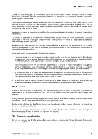 ABNT NBR 14931:2004 
Licença de uso exclusivo para Target Engenharia e Consultoria S/C Ltda.
 
Cópia impressa pelo sistema CENWEB em 28/07/2004 
Quando de sua construção, o escoramento deve ser apoiado sobre cunhas, caixas de areia ou outros 
dispositivos apropriados a facilitar a remoção das fôrmas, de maneira a não submeter a estrutura a impactos, 
sobrecargas ou outros danos. 
Devem ser tomadas as precauções necessárias para evitar recalques prejudiciais provocados no solo ou na 
parte da estrutura que suporta o escoramento, pelas cargas por este transmitidas, prevendo-se o uso de 
lastro, piso de concreto ou pranchões para correção de irregularidades e melhor distribuição de cargas, assim 
como cunhas para ajuste de níveis. 
No caso do emprego de escoramento metálico, devem ser seguidas as instruções do fornecedor responsável 
pelo sistema. 
Os planos de desforma e escoramentos remanescentes devem levar em conta os materiais utilizados 
associados ao ritmo de construção, tendo em vista o carregamento decorrente e a capacidade suporte das 
lajes anteriores, quando for o caso. 
A colocação de novas escoras em posições preestabelecidas e a retirada dos elementos de um primeiro 
plano de escoramento podem reduzir os efeitos do carregamento inicial, do carregamento subseqüente e 
evitar deformações excessivas. 
Neste caso devem ser considerados os seguintes aspectos: 
 nenhuma carga deve ser imposta e nenhum escoramento removido de qualquer parte da estrutura 
enquanto não houver certeza de que os elementos estruturais e o novo sistema de escoramento têm 
resistência suficiente para suportar com segurança as ações a que estarão sujeitos; 
 nenhuma ação adicional, não prevista nas especificações de projeto ou na programação da execução da 
estrutura de concreto, deve ser imposta à estrutura ou ao sistema de escoramento sem que se comprove 
que o conjunto têm resistência suficiente para suportar com segurança as ações a que estará sujeito; 
 a análise estrutural e os dados de deformabilidade e resistência do concreto usados no planejamento 
para a reestruturação do escoramento devem ser fornecidos pelo responsável pelo projeto estrutural ou 
pelo responsável pela obra, conforme acordado entre as partes; 
 a verificação de que a estrutura de concreto suporta as ações previstas, considerando a capacidade de 
suporte do sistema de escoramento e os dados de resistência e deformabilidade do concreto. 
7.2.2.3 Fôrmas 
As fôrmas devem adaptar-se ao formato e às dimensões das peças da estrutura projetada, respeitadas as 
tolerâncias de 9.2.4, caso o plano da obra, em virtude de circunstancias especiais, não as exija mais 
rigorosas. 
A fôrma deve ser suficientemente estanque, de modo a impedir a perda de pasta de cimento, admitindo-se 
como limite a surgência do agregado miúdo da superfície do concreto. 
Os elementos estruturantes das fôrmas devem ser dispostos de modo a manter o formato e a posição da 
fôrma durante toda sua utilização. 
Durante a concretagem de elementos estruturais de grande vão deve haver monitoramento e correção de 
deslocamentos do sistema de fôrmas não previstos nos projetos. 
7.2.3 Precauções contra incêndios 
Devem ser tomadas as devidas precauções para proteger o sistema de fôrmas de riscos de incêndio, 
observando a NR 18. 
© ABNT 2004 ─ Todos os direitos reservados 7 
 