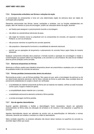 Licença de uso exclusivo para Target Engenharia e Consultoria S/C Ltda.
 
Cópia impressa pelo sistema CENWEB em 28/07/2004 
ABNT NBR 14931:2004 
7.2.4 Componentes embutidos nas fôrmas e reduções de seção 
A concentração de componentes e furos em uma determinada região da estrutura deve ser objeto de 
verificação pelo projetista. 
Elementos estruturantes das fôrmas, barras, tubulações e similares, com as funções estabelecidas em 
projeto, além de insertos ou pinos de ancoragem, podem ser colocados dentro da seção, devendo: 
 ser fixados para assegurar o posicionamento durante a concretagem; 
 não alterar as características estruturais da peça; 
 não reagir de maneira nociva ou prejudicial com os componentes do concreto, em especial o cimento 
Portland, ou com as armaduras; 
 não provocar manchas na superfície de concreto aparente; 
 não prejudicar o desempenho funcional e a durabilidade do elemento estrutural; 
 permitir que as operações de lançamento e adensamento do concreto fresco sejam feitas de maneira 
adequada. 
Qualquer componente embutido deve preservar o formato durante a operação de concretagem e resistir a 
contaminações que possam afetar sua integridade, a do concreto ou a da armadura. No caso de ser metálico 
deve-se prever proteção contra corrosão. 
7.2.5 Aberturas temporárias em fôrmas 
Aberturas e orifícios usados para trabalhos temporários devem ser preenchidos e acabados com um material 
de qualidade similar à do concreto da estrutura. 
7.2.6 Fôrmas perdidas (remanescentes dentro da estrutura 
Recomenda-se evitar o uso de fôrmas perdidas. Nos casos em que, após a concretagem da estrutura ou de 
um determinado elemento estrutural, não for feita a retirada da forma ou parte dela, essa condição deve ser 
previamente estabelecida em projeto e devem ser verificadas: 
 a durabilidade do material componente da fôrma (em se tratando de madeira, verificar se está imunizada 
contra cupins, fungos e insetos em geral); 
 a compatibilidade desse material com o concreto; 
 a estabilidade estrutural do elemento contendo a fôrma perdida; 
 a correta ancoragem da fôrma perdida. 
7.2.7 Uso de agentes desmoldantes 
Quando agentes destinados a facilitar a desmoldagem forem necessários, devem ser aplicados 
exclusivamente na fôrma antes da colocação da armadura e de maneira a não prejudicar a superfície do 
concreto. 
Agentes desmoldantes devem ser aplicados de acordo com as especificações do fabricante e normas 
nacionais, devendo ser evitados o excesso ou a falta do desmoldante. 
Salvo condição específica, os produtos utilizados não devem deixar resíduos na superfície do concreto ou 
acarretar algum efeito que cause: 
8 © ABNT 2004 ─ Todos os direitos reservados 
 