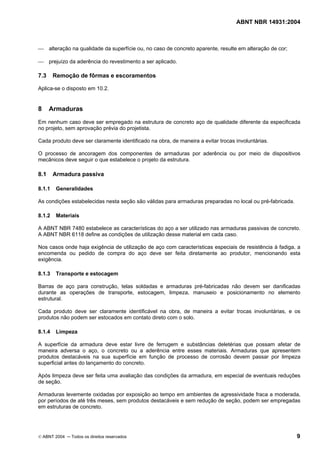 ABNT NBR 14931:2004 
Licença de uso exclusivo para Target Engenharia e Consultoria S/C Ltda.
 
Cópia impressa pelo sistema CENWEB em 28/07/2004 
 alteração na qualidade da superfície ou, no caso de concreto aparente, resulte em alteração de cor; 
 prejuízo da aderência do revestimento a ser aplicado. 
7.3 Remoção de fôrmas e escoramentos 
Aplica-se o disposto em 10.2. 
8 Armaduras 
Em nenhum caso deve ser empregado na estrutura de concreto aço de qualidade diferente da especificada 
no projeto, sem aprovação prévia do projetista. 
Cada produto deve ser claramente identificado na obra, de maneira a evitar trocas involuntárias. 
O processo de ancoragem dos componentes de armaduras por aderência ou por meio de dispositivos 
mecânicos deve seguir o que estabelece o projeto da estrutura. 
8.1 Armadura passiva 
8.1.1 Generalidades 
As condições estabelecidas nesta seção são válidas para armaduras preparadas no local ou pré-fabricada. 
8.1.2 Materiais 
A ABNT NBR 7480 estabelece as características do aço a ser utilizado nas armaduras passivas de concreto. 
A ABNT NBR 6118 define as condições de utilização desse material em cada caso. 
Nos casos onde haja exigência de utilização de aço com características especiais de resistência à fadiga, a 
encomenda ou pedido de compra do aço deve ser feita diretamente ao produtor, mencionando esta 
exigência. 
8.1.3 Transporte e estocagem 
Barras de aço para construção, telas soldadas e armaduras pré-fabricadas não devem ser danificadas 
durante as operações de transporte, estocagem, limpeza, manuseio e posicionamento no elemento 
estrutural. 
Cada produto deve ser claramente identificável na obra, de maneira a evitar trocas involuntárias, e os 
produtos não podem ser estocados em contato direto com o solo. 
8.1.4 Limpeza 
A superfície da armadura deve estar livre de ferrugem e substâncias deletérias que possam afetar de 
maneira adversa o aço, o concreto ou a aderência entre esses materiais. Armaduras que apresentem 
produtos destacáveis na sua superfície em função de processo de corrosão devem passar por limpeza 
superficial antes do lançamento do concreto. 
Após limpeza deve ser feita uma avaliação das condições da armadura, em especial de eventuais reduções 
de seção. 
Armaduras levemente oxidadas por exposição ao tempo em ambientes de agressividade fraca a moderada, 
por períodos de até três meses, sem produtos destacáveis e sem redução de seção, podem ser empregadas 
em estruturas de concreto. 
© ABNT 2004 ─ Todos os direitos reservados 9 
 