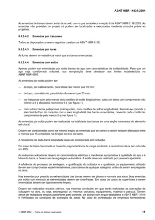 ABNT NBR 14931:2004 
Licença de uso exclusivo para Target Engenharia e Consultoria S/C Ltda.
 
Cópia impressa pelo sistema CENWEB em 28/07/2004 
As emendas de barras devem estar de acordo com o que estabelece a seção 9 da ABNT NBR 6118:2003. As 
emendas não previstas no projeto só podem ser localizadas e executadas mediante consulta prévia ao 
projetista. 
8.1.5.4.2 Emendas por traspasse 
Todas as disposições a serem seguidas constam na ABNT NBR 6118. 
8.1.5.4.3 Emendas por luvas 
As luvas devem ter resistência maior que as barras emendadas. 
8.1.5.4.4 Emendas com solda 
Apenas podem ser emendadas por solda barras de aço com características de soldabilidade. Para que um 
aço seja considerado soldável, sua composição deve obedecer aos limites estabelecidos na 
ABNT NBR 8965. 
As emendas por solda podem ser: 
 de topo, por caldeamento, para bitola não menor que 10 mm; 
 de topo, com eletrodo, para bitola não menor que 20 mm; 
 por traspasse com pelo menos dois cordões de solda longitudinais, cada um deles com comprimento não 
inferior a 5 φ afastados no mínimo 5 φ (ver figura 1); 
 com outras barras justapostas (cobrejuntas), com cordões de solda longitudinais, fazendo-se coincidir o 
eixo baricêntrico do conjunto com o eixo longitudinal das barras emendadas, devendo cada cordão ter 
comprimento de pelo menos 5 φ (ver figura 1). 
As emendas por solda podem ser realizadas na totalidade das barras em uma seção transversal do elemento 
estrutural. 
Devem ser consideradas como na mesma seção as emendas que de centro a centro estejam afastadas entre 
si menos que 15 φ medidos na direção do eixo da barra. 
A resistência de cada barra emendada deve ser considerada sem redução. 
Em caso de barra tracionada e havendo preponderância de carga acidental, a resistência deve ser reduzida 
em 20%. 
As máquinas soldadoras devem ter características elétricas e mecânicas apropriadas à qualidade do aço e à 
bitola da barra, e devem ser de regulagem automática. A solda deve ser realizada por pessoal capacitado. 
A eficiência do processo de soldagem, a qualificação do soldador e a qualidade do equipamento utilizado 
devem ser comprovadas experimentalmente, para barras de qualquer categoria, antes de serem empregadas 
na obra. 
Nas emendas por pressão as extremidades das barras devem ser planas e normais aos eixos. Nas emendas 
por solda com eletrodo as extremidades devem ser chanfradas. Em todos os casos as superfícies a serem 
emendadas devem ser rigorosamente limpas. 
Devem ser realizados ensaios prévios, nas mesmas condições em que serão realizadas as operações de 
soldagem na obra, ou seja, empregando os mesmos processo, equipamento, material e pessoal. Devem 
ainda ser realizados ensaios posteriores para controle, de acordo com o que estabelece a ABNT NBR 11919 
e verificadas as condições de aceitação da solda. No caso de contratação de empresas fornecedoras 
© ABNT 2004 ─ Todos os direitos reservados 11 
 