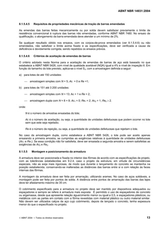 ABNT NBR 14931:2004 
Licença de uso exclusivo para Target Engenharia e Consultoria S/C Ltda.
 
Cópia impressa pelo sistema CENWEB em 28/07/2004 
8.1.5.4.5 Requisitos de propriedades mecânicas de tração de barras emendadas 
As emendas das barras feitas mecanicamente ou por solda devem satisfazer previamente o limite de 
resistência convencional à ruptura das barras não emendadas, conforme ABNT NBR 7480. No ensaio de 
qualificação, o alongamento da barra emendada deve atender a um mínimo de 2%. 
Se qualquer resultado obtido nos ensaios, com os corpos-de-prova emendados (ver 8.1.5.4.6) ou não 
emendados, não satisfizer o limite acima fixado e as especificações, deve ser verificada a causa da 
deficiência e devidamente corrigida, sendo repetidos os ensaios prévios. 
8.1.5.4.6 Critérios de aceitação de emendas de barras 
O critério adotado nesta Norma para a aceitação de emendas de barras de aço está baseado no que 
estabelece a ABNT NBR 5426, com nível de qualidade aceitável (NQA) igual a 4% e nível de inspeção II. Em 
função do tamanho do lote previsto, aplica-se o nível S3, com a amostragem definida a seguir: 
a) para lotes de até 150 unidades: 
 amostragem simples com N = 5; Ac = 0 e Re =1; 
b) para lotes de 151 até 3 200 unidades: 
 amostragem simples com N = 13; Ac = 1 e Re = 2; 
 amostragem dupla com N = 8 + 8; Ac1 = 0; Re1 = 2; Ac2 = 1; Re2 ≥ 2. 
onde: 
N é o número de amostras ensaiadas do lote; 
Ac é o número de aceitação, ou seja, a quantidade de unidades defeituosas que podem ocorrer no lote 
sem que este seja rejeitado; 
Re é o número de rejeição, ou seja, a quantidade de unidades defeituosas que rejeitam o lote. 
No caso da amostragem dupla, como estabelece a ABNT NBR 5426, o lote pode ser aceito apenas 
ensaiando a primeira amostra, se cumpridas as exigências relativas à quantidade de unidades defeituosas 
(Ac1 e Re1). Se essa condição não for satisfeita, deve ser ensaiada a segunda amostra e serem satisfeitas as 
exigências de Ac2 e Re2. 
8.1.5.5 Montagem e posicionamento da armadura 
A armadura deve ser posicionada e fixada no interior das fôrmas de acordo com as especificações de projeto, 
com as tolerâncias estabelecidas em 9.2.4, caso o projeto da estrutura, em virtude de circunstâncias 
especiais, não as exija mais rigorosas, de modo que durante o lançamento do concreto se mantenha na 
posição estabelecida, conservando-se inalteradas as distâncias das barras entre si e com relação às faces 
internas das fôrmas. 
A montagem da armadura deve ser feita por amarração, utilizando arames. No caso de aços soldáveis, a 
montagem pode ser feita por pontos de solda. A distância entre pontos de amarração das barras das lajes 
deve ter afastamento máximo de 35 cm. 
O cobrimento especificado para a armadura no projeto deve ser mantido por dispositivos adequados ou 
espaçadores e sempre se refere à armadura mais exposta. É permitido o uso de espaçadores de concreto 
ou argamassa, desde que apresente relação água/cimento menor ou igual a 0,5, e espaçadores plásticos, ou 
metálicos com as partes em contato com a fôrma revestidas com material plástico ou outro material similar. 
Não devem ser utilizados calços de aço cujo cobrimento, depois de lançado o concreto, tenha espessura 
menor do que o especificado no projeto. 
© ABNT 2004 ─ Todos os direitos reservados 13 
 
