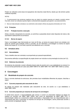 Licença de uso exclusivo para Target Engenharia e Consultoria S/C Ltda.
 
Cópia impressa pelo sistema CENWEB em 28/07/2004 
ABNT NBR 14931:2004 
Podem ser utilizados outros tipos de espaçdores não descritos nesta Norma, desde que não tenham partes 
metálicas expostas. 
NOTAS 
1 O posicionamento das armaduras negativas deve ser objeto de cuidados especiais em relação à posição vertical. 
Para tanto, devem ser utilizados suportes rígidos e suficientemente espaçados para garantir o seu posicionamento. 
2 Deve ser dada atenção à armadura e ao cobrimento onde existam orifícios de pequenas dimensões (ver 7.2.5). 
8.1.6 Proteções 
8.1.6.1 Proteção durante a execução 
Antes e durante o lançamento do concreto, os caminhos e passarelas devem estar dispostos de modo a não 
acarretarem deslocamento da armadura. 
8.1.6.2 Barras de espera 
Caso a concretagem seja interrompida por mais de 90 dias, as barras de espera devem ser pintadas com 
pasta de cimento para proteção contra a corrosão. Ao ser retomada a concretagem as barras de espera 
devem ser limpas (8.1.4), de modo a permitir boa aderência com o concreto. 
8.2 Armadura ativa 
8.2.1 Generalidades 
Todo o trabalho deve ser orientado e acompanhado por pessoal especializado. 
Documentos definidos na especificação de projeto devem ser incluídos na documentação da obra (ver 5.2). 
8.2.2 Sistemas de protensão 
Os sistemas de protensão a serem utilizados devem estar de acordo com o que estabelecem os anexos A e 
C e as normas pertinentes em cada caso (ABNT NBR 6118, ABNT NBR 7187, ABNT NBR 10839 ou outras). 
9 Concretagem 
9.1 Modalidade de preparo do concreto 
Para o concreto destinado às estruturas, são previstas duas modalidades diferentes de preparo, descritas a 
seguir. 
9.1.1 Concreto preparado pelo executante da obra 
As etapas de preparo são realizadas pelo executante da obra, de acordo co o que estabelece a 
ABNT NBR 12655. 
9.1.2 Concreto preparado por empresa de serviços de concretagem 
A central deve assumir a responsabilidade pelo serviço e cumprir as prescrições relativas às etapas de 
preparo do concreto (ver ABNT NBR 12655), bem como as disposições da ABNT NBR 7212. A 
documentação relativa ao cumprimento destas prescrições e disposições deve ser disponibilizada para o 
responsável pela obra e arquivada na empresa de serviços de concretagem, sendo preservada durante o 
prazo previsto na legislação vigente. 
14 © ABNT 2004 ─ Todos os direitos reservados 
 