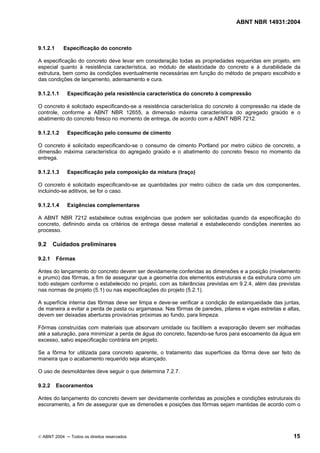 ABNT NBR 14931:2004 
Licença de uso exclusivo para Target Engenharia e Consultoria S/C Ltda.
 
Cópia impressa pelo sistema CENWEB em 28/07/2004 
9.1.2.1 Especificação do concreto 
A especificação do concreto deve levar em consideração todas as propriedades requeridas em projeto, em 
especial quanto à resistência característica, ao módulo de elasticidade do concreto e à durabilidade da 
estrutura, bem como às condições eventualmente necessárias em função do método de preparo escolhido e 
das condições de lançamento, adensamento e cura. 
9.1.2.1.1 Especificação pela resistência característica do concreto à compressão 
O concreto é solicitado especificando-se a resistência característica do concreto à compressão na idade de 
controle, conforme a ABNT NBR 12655, a dimensão máxima característica do agregado graúdo e o 
abatimento do concreto fresco no momento de entrega, de acordo com a ABNT NBR 7212. 
9.1.2.1.2 Especificação pelo consumo de cimento 
O concreto é solicitado especificando-se o consumo de cimento Portland por metro cúbico de concreto, a 
dimensão máxima característica do agregado graúdo e o abatimento do concreto fresco no momento da 
entrega. 
9.1.2.1.3 Especificação pela composição da mistura (traço) 
O concreto é solicitado especificando-se as quantidades por metro cúbico de cada um dos componentes, 
incluindo-se aditivos, se for o caso. 
9.1.2.1.4 Exigências complementares 
A ABNT NBR 7212 estabelece outras exigências que podem ser solicitadas quando da especificação do 
concreto, definindo ainda os critérios de entrega desse material e estabelecendo condições inerentes ao 
processo. 
9.2 Cuidados preliminares 
9.2.1 Fôrmas 
Antes do lançamento do concreto devem ser devidamente conferidas as dimensões e a posição (nivelamento 
e prumo) das fôrmas, a fim de assegurar que a geometria dos elementos estruturais e da estrutura como um 
todo estejam conforme o estabelecido no projeto, com as tolerâncias previstas em 9.2.4, além das previstas 
nas normas de projeto (5.1) ou nas especificações do projeto (5.2.1). 
A superfície interna das fôrmas deve ser limpa e deve-se verificar a condição de estanqueidade das juntas, 
de maneira a evitar a perda de pasta ou argamassa. Nas fôrmas de paredes, pilares e vigas estreitas e altas, 
devem ser deixadas aberturas provisórias próximas ao fundo, para limpeza. 
Fôrmas construídas com materiais que absorvam umidade ou facilitem a evaporação devem ser molhadas 
até a saturação, para minimizar a perda de água do concreto, fazendo-se furos para escoamento da água em 
excesso, salvo especificação contrária em projeto. 
Se a fôrma for utilizada para concreto aparente, o tratamento das superfícies da fôrma deve ser feito de 
maneira que o acabamento requerido seja alcançado. 
O uso de desmoldantes deve seguir o que determina 7.2.7. 
9.2.2 Escoramentos 
Antes do lançamento do concreto devem ser devidamente conferidas as posições e condições estruturais do 
escoramento, a fim de assegurar que as dimensões e posições das fôrmas sejam mantidas de acordo com o 
© ABNT 2004 ─ Todos os direitos reservados 15 
 