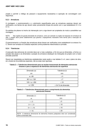 Licença de uso exclusivo para Target Engenharia e Consultoria S/C Ltda.
 
Cópia impressa pelo sistema CENWEB em 28/07/2004 
ABNT NBR 14931:2004 
projeto e permitir o tráfego de pessoal e equipamento necessários à operação de concretagem com 
segurança. 
9.2.3 Armaduras 
A montagem, o posicionamento e o cobrimento especificados para as armaduras passivas devem ser 
verificados e as barras de aço devem estar previamente limpas de acordo com o que estabelecem 8.1.4 e 
8.1.5. 
Os estribos de pilares no trecho da intersecção com a viga devem ser projetados de modo a possibilitar sua 
montagem. 
NOTA Nas regiões de grande densidade de armadura, como por exemplo na região de traspasse de armadura de 
pilar, o projeto deve prever detalhamento que garanta o espaçamento necessário entre barras para a execução da 
concretagem. 
O posicionamento e a fixação das armaduras ativas devem ser verificados como estabelecem os anexos A e 
C. Devem ser tomados os cuidados especiais contra problemas relacionados à corrosão. 
9.2.4 Tolerâncias 
A execução das estruturas de concreto deve ser a mais cuidadosa, a fim de que as dimensões, a forma e a 
posição das peças e as dimensões e posição da armadura obedeçam às indicações do projeto com a maior 
precisão possível. 
Devem ser respeitadas as tolerâncias estabelecidas nesta seção e nas tabelas 2 a 4, caso o plano da obra, 
em virtude de circunstâncias especiais, não as exija mais rigorosas. 
Tabela 2 — Tolerâncias dimensionais para as seções transversais de elementos estruturais 
lineares e para a espessura de elementos estruturais de superfície 
Dimensão (a) 
cm 
Tolerância (t) 
mm 
a ≤ 60 ± 5 
60 < a ≤ 120 ± 7 
120 < a ≤ 250 ± 10 
a > 250 ± 0,4 % da dimensão 
Tabela 3 — Tolerâncias dimensionais para o comprimento de elementos 
estruturais lineares 
Dimensão (l) 
m 
Tolerância (t) 
mm 
l ≤ 3 ± 5 
3 < l ≤ 5 ± 10 
5 < l ≤ 15 ± 15 
l > 15 ± 20 
NOTA A tolerância dimensional de elementos lineares justapostos deve ser considerada 
sobre a dimensão total. 
16 © ABNT 2004 ─ Todos os direitos reservados 
 