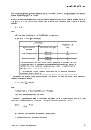 ABNT NBR 14931:2004 
Licença de uso exclusivo para Target Engenharia e Consultoria S/C Ltda.
 
Cópia impressa pelo sistema CENWEB em 28/07/2004 
Para fins de liberação dos gastalhos de pilares de um pavimento, a tolerância para posição dos eixos de cada 
pilar em relação ao projeto é de ± 5 mm. 
A tolerância individual de desaprumo e desalinhamento de elementos estruturais lineares deve ser menor ou 
igual a l/500 ou 5 mm, adotando-se o maior valor, e a tolerância cumulativa deve obedecer à seguinte 
equação: 
ttot ≤ 8 Htot 
onde: 
ttot é a tolerância cumulativa ou total da edificação, em milímetros; 
Htot é a altura da edificação, em metros. 
Dimensão (s) 
cm 
Tipo de elemento 
estrutural 
Posição da verificação 
Tolerância1), 3) (t) 
mm 
Horizontal 5 
Elementos de superfície 
Vertical 202) 
Horizontal 10 
Elementos lineares 
Vertical 10 
1) Em regiões especiais (tais como: apoios, ligações, intersecções de elementos estruturais, 
traspasse de armadura de pilares e outras) essas tolerâncias não se aplicam, devendo ser 
objeto de entendimento entre o reponsável pela execução da obra e o projetista estrutural. 
2) Tolerância relativa ao alinhamento da armadura. 
3) O cobrimento das barras e a distância mínima entre elas não podem ser inferiores aos 
estabelecidos na ABNT NBR 6118. 
O nivelamento das fôrmas, antes da concretagem, com relação às cotas de projeto, deve respeitar a 
tolerância estabelecida a seguir: 
5 ≤ ≤ ≤ l 
mm 
mm t 10 
1 000 
onde: 
t é a tolerância do nivelamento da fôrma, em milímetros; 
l é a maior dimensão da fôrma, em metros. 
O nivelamento do pavimento, após a concretagem (ainda escorado) e exclusivamente devido ao peso 
próprio, com relação às cotas de projeto, deve respeitar a tolerância estabelecida a seguir: 
5 ≤ t ≤ ≤ l 
mm 40 mm 
1 000 
onde: 
t é a tolerância do nivelamento do pavimento, em milímetros; 
l é a maior dimensão do pavimento, em metros. 
© ABNT 2004 ─ Todos os direitos reservados 17 
 