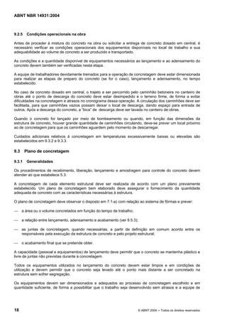 Licença de uso exclusivo para Target Engenharia e Consultoria S/C Ltda.
 
Cópia impressa pelo sistema CENWEB em 28/07/2004 
ABNT NBR 14931:2004 
9.2.5 Condições operacionais na obra 
Antes de proceder à mistura do concreto na obra ou solicitar a entrega de concreto dosado em central, é 
necessário verificar as condições operacionais dos equipamentos disponíveis no local de trabalho e sua 
adequabilidade ao volume de concreto a ser produzido e transportado. 
As condições e a quantidade disponível de equipamentos necessários ao lançamento e ao adensamento do 
concreto devem também ser verificadas nesta etapa. 
A equipe de trabalhadores devidamente treinados para a operação de concretagem deve estar dimensionada 
para realizar as etapas de preparo do concreto (se for o caso), lançamento e adensamento, no tempo 
estabelecido. 
No caso de concreto dosado em central, o trajeto a ser percorrido pelo caminhão betoneira no canteiro de 
obras até o ponto de descarga do concreto deve estar desimpedido e o terreno firme, de forma a evitar 
dificuldades na concretagem e atrasos no cronograma dessa operação. A circulação dos caminhões deve ser 
facilitada, para que caminhões vazios possam deixar o local de descarga, dando espaço para entrada de 
outros. Após a descarga do concreto, a “bica” de descarga deve ser lavada no canteiro de obras. 
Quando o concreto for lançado por meio de bombeamento ou quando, em função das dimensões da 
estrutura de concreto, houver grande quantidade de caminhões circulando, deve-se prever um local próximo 
ao de concretagem para que os caminhões aguardem pelo momento de descarregar. 
Cuidados adicionais relativos à concretagem em temperaturas excessivamente baixas ou elevadas são 
estabelecidos em 9.3.2 e 9.3.3. 
9.3 Plano de concretagem 
9.3.1 Generalidades 
Os procedimentos de recebimento, liberação, lançamento e amostragem para controle do concreto devem 
atender ao que estabelece 5.3. 
A concretagem de cada elemento estrutural deve ser realizada de acordo com um plano previamente 
estabelecido. Um plano de concretagem bem elaborado deve assegurar o fornecimento da quantidade 
adequada de concreto com as características necessárias à estrutura. 
O plano de concretagem deve observar o disposto em 7.1-a) com relação ao sistema de fôrmas e prever: 
 a área ou o volume concretados em função do tempo de trabalho; 
 a relação entre lançamento, adensamento e acabamento (ver 9.5.3); 
 as juntas de concretagem, quando necessárias, a partir de definição em comum acordo entre os 
responsáveis pela execução da estrutura de concreto e pelo projeto estrutural; 
 o acabamento final que se pretende obter. 
A capacidade (pessoal e equipamentos) de lançamento deve permitir que o concreto se mantenha plástico e 
livre de juntas não previstas durante a concretagem. 
Todos os equipamentos utilizados no lançamento do concreto devem estar limpos e em condições de 
utilização e devem permitir que o concreto seja levado até o ponto mais distante a ser concretado na 
estrutura sem sofrer segregação. 
Os equipamentos devem ser dimensionados e adequados ao processo de concretagem escolhido e em 
quantidade suficiente, de forma a possibilitar que o trabalho seja desenvolvido sem atrasos e a equipe de 
18 © ABNT 2004 ─ Todos os direitos reservados 
 