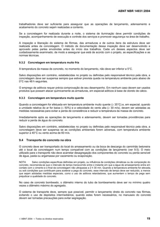 ABNT NBR 14931:2004 
Licença de uso exclusivo para Target Engenharia e Consultoria S/C Ltda.
 
Cópia impressa pelo sistema CENWEB em 28/07/2004 
trabalhadores deve ser suficiente para assegurar que as operações de lançamento, adensamento e 
acabamento do concreto sejam realizadas a contento. 
Se a concretagem for realizada durante a noite, o sistema de iluminação deve permitir condições de 
inspeção, acompanhamento de execução e controle dos serviços e promover segurança na área de trabalho. 
A inspeção e liberação do sistema de fôrmas, das armaduras e de outros itens da estrutura deve ser 
realizada antes da concretagem. O método de documentação dessa inspeção deve ser desenvolvido e 
aprovado pelas partes envolvidas antes do início dos trabalhos. Cada um desses aspectos deve ser 
cuidadosamente examinado, de modo a assegurar que está de acordo com o projeto, as especificações e as 
normas técnicas. 
9.3.2 Concretagem em temperatura muito fria 
A temperatura da massa de concreto, no momento do lançamento, não deve ser inferior a 5°C. 
Salvo disposições em contrário, estabelecidas no projeto ou definidas pelo responsável técnico pela obra, a 
concretagem deve ser suspensa sempre que estiver prevista queda na temperatura ambiente para abaixo de 
0°C nas 48 h seguintes. 
O emprego de aditivos requer prévia comprovação de seu desempenho. Em nenhum caso devem ser usados 
produtos que possam atacar quimicamente as armaduras, em especial aditivos à base de cloreto de cálcio. 
9.3.3 Concretagem em temperatura muito quente 
Quando a concretagem for efetuada em temperatura ambiente muito quente (≥ 35°C) e, em especial, quando 
a umidade relativa do ar for baixa (≤ 50%) e a velocidade do vento alta (≥ 30 m/s), devem ser adotadas as 
medidas necessárias para evitar a perda de consistência e reduzir a temperatura da massa de concreto. 
Imediatamente após as operações de lançamento e adensamento, devem ser tomadas providências para 
reduzir a perda de água do concreto. 
Salvo disposições em contrário, estabelecidas no projeto ou definidas pelo responsável técnico pela obra, a 
concretagem deve ser suspensa se as condições ambientais forem adversas, com temperatura ambiente 
superior a 40°C ou vento acima de 60 m/s. 
9.4 Transporte do concreto na obra 
O concreto deve ser transportado do local do amassamento ou da boca de descarga do caminhão betoneira 
até o local da concretagem num tempo compatível com as condições de lançamento (ver 9.5). O meio 
utilizado para o transporte não deve acarretar desagregação dos componentes do concreto ou perda sensível 
de água, pasta ou argamassa por vazamento ou evaporação. 
NOTA Salvo condições específicas definidas em projeto, ou influência de condições climáticas ou de composição do 
concreto, recomenda-se que o intervalo de tempo transcorrido entre o instante em que a água de amassamento entra em 
contato com o cimento e o final da concretagem não ultrapasse a 2 h 30 min. Quando a temperatura ambiente for elevada, 
ou sob condições que contribuam para acelerar a pega do concreto, esse intervalo de tempo deve ser reduzido, a menos 
que sejam adotadas medidas especiais, como o uso de aditivos retardadores, que aumentem o tempo de pega sem 
prejudicar a qualidade do concreto. 
No caso de concreto bombeado, o diâmetro interno do tubo de bombeamento deve ser no mínimo quatro 
vezes o diâmetro máximo do agregado. 
O sistema de transporte deve, sempre que possível, permitir o lançamento direto do concreto nas fôrmas, 
evitando o uso de depósitos intermediários; quando estes forem necessários, no manuseio do concreto 
devem ser tomadas precauções para evitar segregação. 
© ABNT 2004 ─ Todos os direitos reservados 19 
 