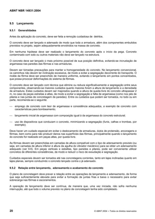 Licença de uso exclusivo para Target Engenharia e Consultoria S/C Ltda.
 
Cópia impressa pelo sistema CENWEB em 28/07/2004 
ABNT NBR 14931:2004 
9.5 Lançamento 
9.5.1 Generalidades 
Antes da aplicação do concreto, deve ser feita a remoção cuidadosa de detritos. 
O concreto deve ser lançado e adensado de modo que toda a armadura, além dos componentes embutidos 
previstos no projeto, sejam adequadamente envolvidos na massa de concreto. 
Em nenhuma hipótese deve ser realizado o lançamento do concreto após o início da pega. Concreto 
contaminado com solo ou outros materiais não deve ser lançado na estrutura. 
O concreto deve ser lançado o mais próximo possível de sua posição definitiva, evitando-se incrustação de 
argamassa nas paredes das fôrmas e nas armaduras. 
Devem ser tomadas precauções para manter a homogeneidade do concreto. No lançamento convencional, 
os caminhos não devem ter inclinação excessiva, de modo a evitar a segregação decorrente do transporte. O 
molde da fôrma deve ser preenchido de maneira uniforme, evitando o lançamento em pontos concentrados, 
que possa provocar deformações do sistema de fôrmas. 
O concreto deve ser lançado com técnica que elimine ou reduza significativamente a segregação entre seus 
componentes, observando-se maiores cuidados quanto maiores forem a altura de lançamento e a densidade 
de armadura. Estes cuidados devem ser majorados quando a altura de queda livre do concreto ultrapassar 2 
m, no caso de peças estreitas e altas, de modo a evitar a segregação e falta de argamassa (como nos pés de 
pilares e nas juntas de concretagem de paredes). Entre os cuidados que podem ser tomados, no todo ou em 
parte, recomenda-se o seguinte: 
 emprego de concreto com teor de argamassa e consistência adequados, a exemplo de concreto com 
características para bombeamento; 
 lançamento inicial de argamassa com composição igual à da argamassa do concreto estrutural; 
 uso de dispositivos que conduzam o concreto, minimizando a segregação (funis, calhas e trombas, por 
exemplo). 
Deve haver um cuidado especial em evitar o deslocamento de armaduras, dutos de protensão, ancoragens e 
fôrmas, bem como para não produzir danos nas superfícies das fôrmas, principalmente quando o lançamento 
do concreto for realizado em peças altas, por queda livre. 
As fôrmas devem ser preenchidas em camadas de altura compatível com o tipo de adensamento previsto (ou 
seja, em camadas de altura inferior à altura da agulha do vibrador mecânico) para se obter um adensamento 
adequado (ver 9.6). Em peças verticais e esbeltas, tipo paredes e pilares, pode ser conveniente utilizar 
concretos de diferentes consistências, de modo e reduzir o risco de exsudação e segregação. 
Cuidados especiais devem ser tomados até nas concretagens correntes, tanto em lajes inclinadas quanto em 
lajes planas, sempre conduzindo o concreto lançado contra o já adensado. 
9.5.2 Relação entre lançamento, adensamento e acabamento do concreto 
O plano de concretagem deve prever a relação entre as operações de lançamento e adensamento, de forma 
que seja suficientemente elevada para evitar a formação de juntas frias e baixa o necessário para evitar 
sobrecarga nas fôrmas e escoramentos. 
A operação de lançamento deve ser contínua, de maneira que, uma vez iniciada, não sofra nenhuma 
interrupção, até que todo o volume previsto no plano de concretagem tenha sido completado. 
20 © ABNT 2004 ─ Todos os direitos reservados 
 