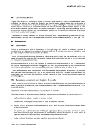 ABNT NBR 14931:2004 
Licença de uso exclusivo para Target Engenharia e Consultoria S/C Ltda.
 
Cópia impressa pelo sistema CENWEB em 28/07/2004 
9.5.3 Lançamento submerso 
Quando o lançamento for submerso, o estudo de dosagem deve prever um concreto auto-adensável, coeso 
e plástico. Na falta de um estudo de dosagem que garanta essas características, deve-se preparar o 
concreto com consumo mínimo de cimento Portland maior ou igual a 400 kg/m3 e consistência plástica, de 
forma que possa ser levado ao local de lançamento por meio de uma tubulação submersa. A ponta do tubo 
de lançamento deve ser mantida dentro do concreto já lançado, a fim de evitar agitação prejudicial. Após o 
lançamento o concreto não deve ser manuseado para adquirir uma forma definitiva específica, devendo-se 
manter continuidade na concretagem. 
O lançamento de concreto submerso não deve ser realizado quando a temperatura da água for menor que 5°C, 
mesmo estando o concreto fresco com temperatura normal, nem quando a velocidade da água for maior que 2 m/s. 
9.6 Adensamento 
9.6.1 Generalidades 
Durante e imediatamente após o lançamento, o concreto deve ser vibrado ou apiloado contínua e 
energicamente com equipamento adequado à sua consistência. O adensamento deve ser cuidadoso para 
que o concreto preencha todos os recantos das fôrmas. 
Durante o adensamento devem ser tomados os cuidados necessários para que não se formem ninhos ou 
haja a segregação dos materiais. Deve-se evitar a vibração da armadura para que não se formem vazios ao 
seu redor, com prejuízos da aderência. 
No adensamento manual, a altura das camadas de concreto não deve ultrapassar 20 cm. O adensamento 
por meio de vibradores de imersão está estabelecido em 9.6.2. Em todos os casos, a altura da camada de 
concreto a ser adensada deve ser menor que 50 cm, de modo a facilitar a saída de bolhas de ar. 
O plano de lançamento deve estabelecer a altura das camadas de lançamento do concreto e o processo 
mais adequado de adensamento. No caso de alta densidade de armaduras, cuidados especiais devem ser 
tomados para que o concreto seja distribuído em todo o volume da peça e o adensamento se processe de 
forma homogênea. 
9.6.2 Cuidados no adensamento com vibradores de imersão 
Quando forem utilizados vibradores de imersão, a espessura da camada deve ser aproximadamente igual a 
3/4 do comprimento da agulha. Ao vibrar uma camada de concreto, o vibrador deve penetrar cerca de 10 cm 
na camada anterior. 
Tanto a falta como o excesso de vibração são prejudiciais ao concreto. 
Devem ser tomados os seguintes cuidados durante o adensamento com vibradores de imersão (ver figura 2): 
 preferencialmente aplicar o vibrador na posição vertical; 
 vibrar o maior número possível de pontos ao longo do elemento estrutural; 
 retirar o vibrador lentamente, mantendo-o sempre ligado, a fim de que a cavidade formada pela agulha 
se feche novamente; 
 não permitir que o vibrador entre em contato com a parede da fôrma, para evitar a formação de bolhas 
de ar na superfície da peça, mas promover um adensamento uniforme e adequado de toda a massa de 
concreto, observando cantos e arestas, de maneira que não se formem vazios; 
 mudar o vibrador de posição quando a superfície apresentar-se brilhante. 
© ABNT 2004 ─ Todos os direitos reservados 21 
 