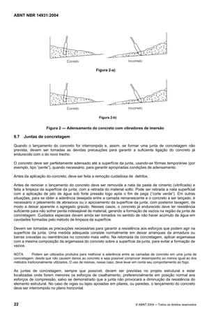Licença de uso exclusivo para Target Engenharia e Consultoria S/C Ltda.
 
Cópia impressa pelo sistema CENWEB em 28/07/2004 
ABNT NBR 14931:2004 
Figura 2-a) 
Figura 2-b) 
Figura 2 — Adensamento do concreto com vibradores de imersão 
9.7 Juntas de concretagem 
Quando o lançamento do concreto for interrompido e, assim, se formar uma junta de concretagem não 
prevista, devem ser tomadas as devidas precauções para garantir a suficiente ligação do concreto já 
endurecido com o do novo trecho. 
O concreto deve ser perfeitamente adensado até a superfície da junta, usando-se fôrmas temporárias (por 
exemplo, tipo “pente”), quando necessário, para garantir apropriadas condições de adensamento. 
Antes da aplicação do concreto, deve ser feita a remoção cuidadosa de detritos. 
Antes de reiniciar o lançamento do concreto deve ser removida a nata da pasta de cimento (vitrificada) e 
feita a limpeza da superfície da junta, com a retirada do material solto. Pode ser retirada a nata superficial 
com a aplicação de jato de água sob forte pressão logo após o fim de pega (“corte verde”). Em outras 
situações, para se obter a aderência desejada entre a camada remanescente e o concreto a ser lançado, é 
necessário o jateamento de abrasivos ou o apicoamento da superfície da junta, com posterior lavagem, de 
modo a deixar aparente o agregado graúdo. Nesses casos, o concreto já endurecido deve ter resistência 
suficiente para não sofrer perda indesejável de material, gerando a formação de vazios na região da junta de 
concretagem. Cuidados especiais devem ainda ser tomados no sentido de não haver acúmulo de água em 
cavidades formadas pelo método de limpeza da superfície. 
Devem ser tomadas as precauções necessárias para garantir a resistência aos esforços que podem agir na 
superfície da junta. Uma medida adequada consiste normalmente em deixar arranques da armadura ou 
barras cravadas ou reentrâncias no concreto mais velho. Na retomada da concretagem, aplicar argamassa 
com a mesma composição da argamassa do concreto sobre a superfície da junta, para evitar a formação de 
vazios. 
NOTA Podem ser utilizados produtos para melhorar a aderência entre as camadas de concreto em uma junta de 
concretagem, desde que não causem danos ao concreto e seja possível comprovar desempenho ao menos igual ao dos 
métodos tradicionalmente utilizados. O uso de resinas, nesse caso, deve levar em conta seu comportamento ao fogo. 
As juntas de concretagem, sempre que possível, devem ser previstas no projeto estrutural e estar 
localizadas onde forem menores os esforços de cisalhamento, preferencialmente em posição normal aos 
esforços de compressão, salvo se demonstrado que a junta não provocará a diminuição da resistência do 
elemento estrutural. No caso de vigas ou lajes apoiadas em pilares, ou paredes, o lançamento do concreto 
deve ser interrompido no plano horizontal. 
22 © ABNT 2004 ─ Todos os direitos reservados 
 