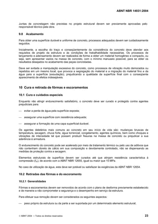 ABNT NBR 14931:2004 
Licença de uso exclusivo para Target Engenharia e Consultoria S/C Ltda.
 
Cópia impressa pelo sistema CENWEB em 28/07/2004 
Juntas de concretagem não previstas no projeto estrutural devem ser previamente aprovadas pelo 
responsável técnico pela obra. 
9.8 Acabamento 
Para obter uma superfície durável e uniforme de concreto, processos adequados devem ser cuidadosamente 
seguidos. 
Inicialmente, a escolha do traço e conseqüentemente da consistência do concreto deve atender aos 
requisitos de projeto da estrutura e às condições de trabalhabilidade necessárias. Os processos de 
lançamento e adensamento devem ser realizados de forma a obter um material homogêneo e compacto, ou 
seja, sem apresentar vazios na massa de concreto, com o mínimo manuseio possível, para se obter os 
resultados desejados no acabamento das peças concretadas. 
Deve ser evitada a manipulação excessiva do concreto, como processos de vibração muito demorados ou 
repetidos em um mesmo local, que provoca a segregação do material e a migração do material fino e da 
água para a superfície (exsudação), prejudicando a qualidade da superfície final com o conseqüente 
aparecimento de efeitos indesejáveis. 
10 Cura e retirada de fôrmas e escoramentos 
10.1 Cura e cuidados especiais 
Enquanto não atingir endurecimento satisfatório, o concreto deve ser curado e protegido contra agentes 
prejudiciais para: 
 evitar a perda de água pela superfície exposta; 
 assegurar uma superfície com resistência adequada; 
 assegurar a formação de uma capa superficial durável. 
Os agentes deletérios mais comuns ao concreto em seu início de vida são: mudanças bruscas de 
temperatura, secagem, chuva forte, água torrencial, congelamento, agentes químicos, bem como choques e 
vibrações de intensidade tal que possam produzir fissuras na massa de concreto ou prejudicar a sua 
aderência à armadura. 
O endurecimento do concreto pode ser acelerado por meio de tratamento térmico ou pelo uso de aditivos que 
não contenham cloreto de cálcio em sua composição e devidamente controlado, não se dispensando as 
medidas de proteção contra a secagem. 
Elementos estruturais de superfície devem ser curados até que atinjam resistência característica à 
compressão (fck), de acordo com a ABNT NBR 12655, igual ou maior que 15 MPa. 
No caso de utilização de água, esta deve ser potável ou satisfazer às exigências da ABNT NBR 12654. 
10.2 Retiradas das fôrmas e do escoramento 
10.2.1 Generalidades 
Fôrmas e escoramentos devem ser removidos de acordo com o plano de desforma previamente estabelecido 
e de maneira a não comprometer a segurança e o desempenho em serviço da estrutura. 
Para efetuar sua remoção devem ser considerados os seguintes aspectos: 
 peso próprio da estrutura ou da parte a ser suportada por um determinado elemento estrutural; 
© ABNT 2004 ─ Todos os direitos reservados 23 
 