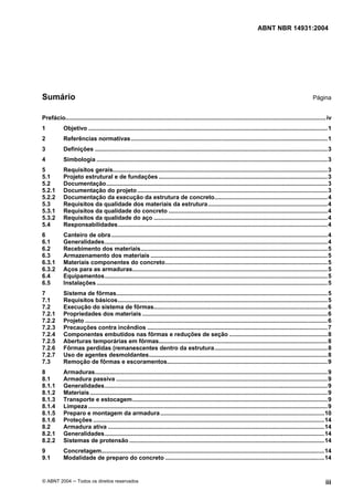 ABNT NBR 14931:2004 
Licença de uso exclusivo para Target Engenharia e Consultoria S/C Ltda.
 
Cópia impressa pelo sistema CENWEB em 28/07/2004 
Sumário Página 
Prefácio...............................................................................................................................................................iv 
1 Objetivo ..................................................................................................................................................1 
2 Referências normativas........................................................................................................................1 
3 Definições ..............................................................................................................................................3 
4 Simbologia .............................................................................................................................................3 
5 Requisitos gerais...................................................................................................................................3 
5.1 Projeto estrutural e de fundações .......................................................................................................3 
5.2 Documentação.......................................................................................................................................3 
5.2.1 Documentação do projeto ....................................................................................................................3 
5.2.2 Documentação da execução da estrutura de concreto.....................................................................4 
5.3 Requisitos da qualidade dos materiais da estrutura.........................................................................4 
5.3.1 Requisitos da qualidade do concreto .................................................................................................4 
5.3.2 Requisitos da qualidade do aço ..........................................................................................................4 
5.4 Responsabilidades................................................................................................................................4 
6 Canteiro de obra....................................................................................................................................4 
6.1 Generalidades........................................................................................................................................4 
6.2 Recebimento dos materiais..................................................................................................................5 
6.3 Armazenamento dos materiais ............................................................................................................5 
6.3.1 Materiais componentes do concreto...................................................................................................5 
6.3.2 Aços para as armaduras.......................................................................................................................5 
6.4 Equipamentos........................................................................................................................................5 
6.5 Instalações.............................................................................................................................................5 
7 Sistema de fôrmas.................................................................................................................................5 
7.1 Requisitos básicos................................................................................................................................5 
7.2 Execução do sistema de fôrmas..........................................................................................................6 
7.2.1 Propriedades dos materiais .................................................................................................................6 
7.2.2 Projeto ....................................................................................................................................................6 
7.2.3 Precauções contra incêndios ..............................................................................................................7 
7.2.4 Componentes embutidos nas fôrmas e reduções de seção ............................................................8 
7.2.5 Aberturas temporárias em fôrmas.......................................................................................................8 
7.2.6 Fôrmas perdidas (remanescentes dentro da estrutura.....................................................................8 
7.2.7 Uso de agentes desmoldantes.............................................................................................................8 
7.3 Remoção de fôrmas e escoramentos..................................................................................................9 
8 Armaduras..............................................................................................................................................9 
8.1 Armadura passiva .................................................................................................................................9 
8.1.1 Generalidades........................................................................................................................................9 
8.1.2 Materiais .................................................................................................................................................9 
8.1.3 Transporte e estocagem.......................................................................................................................9 
8.1.4 Limpeza ..................................................................................................................................................9 
8.1.5 Preparo e montagem da armadura....................................................................................................10 
8.1.6 Proteções .............................................................................................................................................14 
8.2 Armadura ativa ....................................................................................................................................14 
8.2.1 Generalidades......................................................................................................................................14 
8.2.2 Sistemas de protensão .......................................................................................................................14 
9 Concretagem........................................................................................................................................14 
9.1 Modalidade de preparo do concreto .................................................................................................14 
© ABNT 2004 ─ Todos os direitos reservados iii 
 