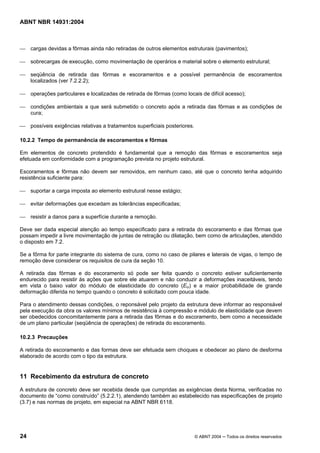 Licença de uso exclusivo para Target Engenharia e Consultoria S/C Ltda.
 
Cópia impressa pelo sistema CENWEB em 28/07/2004 
ABNT NBR 14931:2004 
 cargas devidas a fôrmas ainda não retiradas de outros elementos estruturais (pavimentos); 
 sobrecargas de execução, como movimentação de operários e material sobre o elemento estrutural; 
 seqüência de retirada das fôrmas e escoramentos e a possível permanência de escoramentos 
localizados (ver 7.2.2.2); 
 operações particulares e localizadas de retirada de fôrmas (como locais de difícil acesso); 
 condições ambientais a que será submetido o concreto após a retirada das fôrmas e as condições de 
cura; 
 possíveis exigências relativas a tratamentos superficiais posteriores. 
10.2.2 Tempo de permanência de escoramentos e fôrmas 
Em elementos de concreto protendido é fundamental que a remoção das fôrmas e escoramentos seja 
efetuada em conformidade com a programação prevista no projeto estrutural. 
Escoramentos e fôrmas não devem ser removidos, em nenhum caso, até que o concreto tenha adquirido 
resistência suficiente para: 
 suportar a carga imposta ao elemento estrutural nesse estágio; 
 evitar deformações que excedam as tolerâncias especificadas; 
 resistir a danos para a superfície durante a remoção. 
Deve ser dada especial atenção ao tempo especificado para a retirada do escoramento e das fôrmas que 
possam impedir a livre movimentação de juntas de retração ou dilatação, bem como de articulações, atendido 
o disposto em 7.2. 
Se a fôrma for parte integrante do sistema de cura, como no caso de pilares e laterais de vigas, o tempo de 
remoção deve considerar os requisitos de cura da seção 10. 
A retirada das fôrmas e do escoramento só pode ser feita quando o concreto estiver suficientemente 
endurecido para resistir às ações que sobre ele atuarem e não conduzir a deformações inaceitáveis, tendo 
em vista o baixo valor do módulo de elasticidade do concreto (Eci) e a maior probabilidade de grande 
deformação diferida no tempo quando o concreto é solicitado com pouca idade. 
Para o atendimento dessas condições, o reponsável pelo projeto da estrutura deve informar ao responsável 
pela execução da obra os valores mínimos de resistência à compressão e módulo de elasticidade que devem 
ser obedecidos concomitantemente para a retirada das fôrmas e do escoramento, bem como a necessidade 
de um plano particular (seqüência de operações) de retirada do escoramento. 
10.2.3 Precauções 
A retirada do escoramento e das formas deve ser efetuada sem choques e obedecer ao plano de desforma 
elaborado de acordo com o tipo da estrutura. 
11 Recebimento da estrutura de concreto 
A estrutura de concreto deve ser recebida desde que cumpridas as exigências desta Norma, verificadas no 
documento de “como construído” (5.2.2.1), atendendo também ao estabelecido nas especificações de projeto 
(3.7) e nas normas de projeto, em especial na ABNT NBR 6118. 
24 © ABNT 2004 ─ Todos os direitos reservados 
 