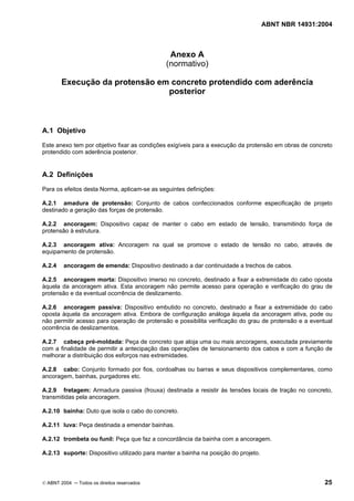 ABNT NBR 14931:2004 
Licença de uso exclusivo para Target Engenharia e Consultoria S/C Ltda.
 
Cópia impressa pelo sistema CENWEB em 28/07/2004 
Anexo A 
(normativo) 
Execução da protensão em concreto protendido com aderência 
posterior 
A.1 Objetivo 
Este anexo tem por objetivo fixar as condições exigíveis para a execução da protensão em obras de concreto 
protendido com aderência posterior. 
A.2 Definições 
Para os efeitos desta Norma, aplicam-se as seguintes definições: 
A.2.1 amadura de protensão: Conjunto de cabos confeccionados conforme especificação de projeto 
destinado a geração das forças de protensão. 
A.2.2 ancoragem: Dispositivo capaz de manter o cabo em estado de tensão, transmitindo força de 
protensão à estrutura. 
A.2.3 ancoragem ativa: Ancoragem na qual se promove o estado de tensão no cabo, através de 
equipamento de protensão. 
A.2.4 ancoragem de emenda: Dispositivo destinado a dar continuidade a trechos de cabos. 
A.2.5 ancoragem morta: Dispositivo imerso no concreto, destinado a fixar a extremidade do cabo oposta 
àquela da ancoragem ativa. Esta ancoragem não permite acesso para operação e verificação do grau de 
protensão e da eventual ocorrência de deslizamento. 
A.2.6 ancoragem passiva: Dispositivo embutido no concreto, destinado a fixar a extremidade do cabo 
oposta àquela da ancoragem ativa. Embora de configuração análoga àquela da ancoragem ativa, pode ou 
não permitir acesso para operação de protensão e possibilita verificação do grau de protensão e a eventual 
ocorrência de deslizamentos. 
A.2.7 cabeça pré-moldada: Peça de concreto que aloja uma ou mais ancoragens, executada previamente 
com a finalidade de permitir a antecipação das operações de tensionamento dos cabos e com a função de 
melhorar a distribuição dos esforços nas extremidades. 
A.2.8 cabo: Conjunto formado por fios, cordoalhas ou barras e seus dispositivos complementares, como 
ancoragem, bainhas, purgadores etc. 
A.2.9 fretagem: Armadura passiva (frouxa) destinada a resistir às tensões locais de tração no concreto, 
transmitidas pela ancoragem. 
A.2.10 bainha: Duto que isola o cabo do concreto. 
A.2.11 luva: Peça destinada a emendar bainhas. 
A.2.12 trombeta ou funil: Peça que faz a concordância da bainha com a ancoragem. 
A.2.13 suporte: Dispositivo utilizado para manter a bainha na posição do projeto. 
© ABNT 2004 ─ Todos os direitos reservados 25 
 