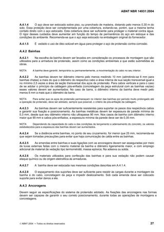ABNT NBR 14931:2004 
Licença de uso exclusivo para Target Engenharia e Consultoria S/C Ltda.
 
Cópia impressa pelo sistema CENWEB em 28/07/2004 
A.4.1.4 O aço deve ser estocado sobre piso, ou pranchado de madeira, distando pelo menos 0,30 m do 
solo. Essa proteção deve ser complementada por uma cobertura, evitando-se, porém, que a mesma tenha 
contato direto com o aço estocado. Esta cobertura deve ser suficiente para proteger o material contra água. 
O rigor desses cuidados deve aumentar em função do tempo de permanência do aço em estoque e das 
condições do ambiente. Recomenda-se que o aço seja estocado na embalagem original do fornecedor. 
A.4.1.5 É vedado o uso de óleo solúvel em água para proteger o aço de protensão contra corrosão. 
A.4.2 Bainhas 
A.4.2.1 Na escolha da bainha devem ser levados em consideração os processos de montagem que são 
utilizados para a armadura de protensão, assim como as condições ambientais a que estão submetidas as 
obras. 
NOTA A bainha deve garantir, temporária ou permanentemente, a movimentação do cabo no seu interior. 
A.4.2.2 As bainhas devem ter diâmetro interno pelo menos medindo 10 mm (admitindo-se 6 mm para 
bainhas chatas) a mais do que o diâmetro do respectivo cabo e área interna de sua seção transversal igual a 
no mínimo 2,5 vezes a área da seção transversal dos aços de protensão. Para cabos verticais e para o caso 
de se adotar o princípio da cablagem pós-enfiada (concretagem da peça estrutural com as bainhas vazias) 
esses valores devem ser aumentados. No caso de barra, o diâmetro interno da bainha deve medir pelo 
menos 6 mm a mais que o diâmetro da barra. 
NOTA Para evitar que os aços de protensão permaneçam no interior das bainhas por período muito prolongado até 
a operação de protensão, deve ser adotado, sempre que possível, o critério de pós-enfiação da cablagem. 
A.4.2.3 As bainhas devem ser suficientemente resistentes para suportar os pesos dos respectivos cabos 
e garantir sua fixação e posicionamento. As bainhas metálicas devem ter espessura de parede mínima de 
0,3 mm, desde que seu diâmetro interno não ultrapasse 90 mm. Nos casos de bainha com diâmetro interno 
maior que 90 mm e cabos pós-enfiados, a espessura mínima da parede deve ser de 0,35 mm. 
NOTA Dependendo da capacidade do cabo e das condições de lançamento e adensamento do concreto, os valores 
estabelecidos para a espessura das bainhas devem ser aumentados. 
A.4.2.4 Se a distância entre bainhas, no ponto de seu cruzamento, for menor que 25 mm, recomenda-se 
que sejam tomadas precauções para evitar que haja comunicação de calda entre as bainhas. 
A.4.2.5 As emendas entre bainhas e suas ligações com as ancoragens devem ser asseguradas por meio 
de luvas externas feitas com o mesmo material da bainha e diâmetro ligeiramente maior, e com emprego 
adicional de material de vedação tipo termorretrátil, massa epóxica, fita adesiva ou solda. 
A.4.2.6 Os materiais utilizados para confecção das bainhas e para sua vedação não podem causar 
ataque químico ou de origem eletrolítica às armaduras. 
A.4.2.7 A bainha deve ser estocada nas mesmas condições descritas em A.4.1.4. 
A.4.2.8 O espaçamento dos suportes deve ser suficiente para resistir às cargas durante a montagem da 
bainha e do cabo, concretagem da peça e impedir deslocamento. Sob cada emenda deve ser colocado 
suporte para evitar danos a ela. 
A.4.3 Ancoragens 
Devem seguir as especificações do sistema de protensão adotado. As fixações das ancoragens nas formas 
devem ser capazes de garantir o seu correto posicionamento, durante todas as operações de montagens e 
concretagens. 
© ABNT 2004 ─ Todos os direitos reservados 27 
 