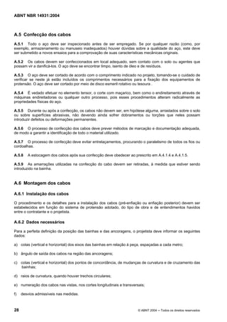 Licença de uso exclusivo para Target Engenharia e Consultoria S/C Ltda.
 
Cópia impressa pelo sistema CENWEB em 28/07/2004 
ABNT NBR 14931:2004 
A.5 Confecção dos cabos 
A.5.1 Todo o aço deve ser inspecionado antes de ser empregado. Se por qualquer razão (como, por 
exemplo, armazenamento ou manuseio inadequados) houver dúvidas sobre a qualidade do aço, este deve 
ser submetido a novos ensaios para a comprovação de suas características mecânicas originais. 
A.5.2 Os cabos devem ser confeccionados em local adequado, sem contato com o solo ou agentes que 
possam vir a danificá-los. O aço deve se encontrar limpo, isento de óleo e de resíduos. 
A.5.3 O aço deve ser cortado de acordo com o comprimento indicado no projeto, tomando-se o cuidado de 
verificar se neste já estão incluídos os comprimentos necessários para a fixação dos equipamentos de 
protensão. O aço deve ser cortado por meio de disco esmeril rotativo ou tesoura . 
A.5.4 É vedado efetuar no elemento tensor, o corte com maçarico, bem como o endireitamento através de 
máquinas endireitadoras ou qualquer outro processo, pois esses procedimentos alteram radicalmente as 
propriedades físicas do aço. 
A.5.5 Durante ou após a confecção, os cabos não devem ser, em hipótese alguma, arrastados sobre o solo 
ou sobre superfícies abrasivas, não devendo ainda sofrer dobramentos ou torções que neles possam 
introduzir defeitos ou deformações permanentes. 
A.5.6 O processo de confecção dos cabos deve prever métodos de marcação e documentação adequada, 
de modo a garantir a identificação de todo o material utilizado. 
A.5.7 O processo de confecção deve evitar entrelaçamentos, procurando o paralelismo de todos os fios ou 
cordoalhas. 
A.5.8 A estocagem dos cabos após sua confecção deve obedecer ao prescrito em A.4.1.4 e A.4.1.5. 
A.5.9 As amarrações utilizadas na confecção do cabo devem ser retiradas, à medida que estiver sendo 
introduzido na bainha. 
A.6 Montagem dos cabos 
A.6.1 Instalação dos cabos 
O procedimento e os detalhes para a instalação dos cabos (pré-enfiação ou enfiação posterior) devem ser 
estabelecidos em função do sistema de protensão adotado, do tipo de obra e de entendimentos havidos 
entre o contratante e o projetista. 
A.6.2 Dados necessários 
Para a perfeita definição da posição das bainhas e das ancoragens, o projetista deve informar os seguintes 
dados: 
a) cotas (vertical e horizontal) dos eixos das bainhas em relação à peça, espaçadas a cada metro; 
b) ângulo de saída dos cabos na região das ancoragens; 
c) cotas (vertical e horizontal) dos pontos de concordância, de mudanças de curvatura e de cruzamento das 
bainhas; 
d) raios de curvatura, quando houver trechos circulares; 
e) numeração dos cabos nas vistas, nos cortes longitudinais e transversais; 
f) desvios admissíveis nas medidas. 
28 © ABNT 2004 ─ Todos os direitos reservados 
 