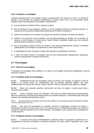 ABNT NBR 14931:2004 
Licença de uso exclusivo para Target Engenharia e Consultoria S/C Ltda.
 
Cópia impressa pelo sistema CENWEB em 28/07/2004 
A.6.3 Cuidados na montagem 
Cuidados especiais devem ser tomados durante o posicionamento das bainhas na forma, no sentido de 
garantir a sua colocação nas posições estabelecidas no projeto, assim como a sua manutenção nestas 
posições durante as operações de concretagem, salientando-se: 
a) locar as bainhas em relação à fôrma, segundo o projeto; 
b) fixar as bainhas em suas posições, mediante o uso de travessas fixadas às armaduras passivas, ou 
através do uso de suportes independentes especiais que se fizerem necessários; 
c) verificar se os estribos ou os suportes são capazes de suportar as bainhas e os cabos sem flambar; 
d) verificar se os pontos de suporte oferecem uma superfície adequada de contato com as bainhas, de 
maneira a evitar mossas ou outros danos. Devem também possibilitar fixação que evite possíveis 
deslocamentos horizontais ou verticais; 
e) fixar as ancoragens fixadas à fôrma, de maneira a não permitir deslocamentos durante os trabalhos 
subseqüentes ou penetrações de argamassa no interior das bainhas; 
f) a implantação dos tubos de injeção e respiros deve atender ao especificado no anexo B; 
g) o trecho da bainha próximo à ancoragem deve ter seu posicionamento rigorosamente assegurado, 
conforme especificação do sistema de protensão. 
A.7 Concretagem 
A.7.1 Plano de concretagem 
A operação de concretagem deve obedecer a um plano de concretagem previamente estabelecido, conforme 
prescrito na seção 9. 
A.7.2 Cuidados antes da concretagem 
A.7.2.1 Imediatamente antes da concretagem, todas as bainhas, seus suportes, os respiros e tubos de 
injeção e as junções devem ser inspecionados para se detectar eventuais defeitos, tais como 
desalinhamentos no traçado das bainhas, mossas, rupturas, orifícios ou deficiências de rigidez ou vedação. 
A.7.2.2 Devem ser colocados gabaritos internamente aos tubos de injeção e respiros para evitar a 
obstrução de sua seção. 
A.7.2.3 Todos os defeitos devem ser reparados. Todo trecho de bainha deformada transversalmente 
deve ser substituído e as bainhas perfuradas devem ser tornadas estanques. O responsável pela obra pode 
requerer nova inspeção após efetuado o reparo. 
NOTA Os orifícios podem ser reparados por meio de tiras metálicas, com emprego adicional de material de vedação, 
conforme especificado em A.5.2.5. 
A.7.2.4 Nos casos de concretagem por camadas, impondo a implantação da bainha em trechos, a 
extremidade do trecho de bainha que sai de uma camada deve ser solidamente tampada, para impedir a 
entrada de materiais estranhos em seu interior durante a concretagem e até o preparo para concretagem da 
camada seguinte. 
A.7.3 Cuidados durante a concretagem 
A.7.3.1 O concreto deve possuir trabalhabilidade e diâmetro máximo do agregado compatíveis com o 
espaçamento de bainhas, ancoragens e armaduras passivas. Em certos casos é necessário que a obra 
© ABNT 2004 ─ Todos os direitos reservados 29 
 